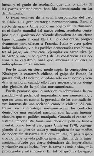 fuerza y el grad0 de resoluci6n que una o ambas de
las partes contendientes han ido demostrando en las
d e m k zonas.
   Se trat6 entonces de la total incorporaci6n del cas0
de Chile a la gran estrategia norteamericana. Para el
efecto de mar a Chile como un objeto Gtil y diniimico
en el disefio mundial del nuevo orden, resultaba venta-
joso que el gobierno de Allende dispusiera de un cierto
lapso; durante el c u d EE.UU. lo deterioraria progre-
sivamente para ofrecer a Francia, Italia y otros paises
industrializados, y a las posibles democracias recalcitran-
tes a1 juego, un “test case” ejemplar en carne viva (0
i corpore viEe, si se quiere) de las consecuencias suce-
 n
sivas y la catiistrofe final que amenaza a quienes se
indisciplinan en el sistema.
   Por lo tanto, en cierto modo segiin la concepci6n de
Kissinger, la cat5strofe chilena, el golpe de Estado, la
guerra civil, el fascismo, quedaba s610 en suspenso y ven-
dria a su hora, cuando ello fuere necesario a 10s desig-
nios globales de la politica norteamericana.
   Puede pensarse que lo anterior es sobrestimar la ca-
pacidad y el poder del imperialismo norteamericano; y
que no toma en cuenta la gravedad de las contradiccio-
nes internas de una sociedad como la chilena. A1 con-
trario : en la estrategia norteamericana 10s conflictos
dentro de una sociedad nacional son factores interna-
cionales que su politica manipula. Cuando el centro del
sistema imperialista toma una decisi6n politica funda-
mental, como fue el cas0 para Chile en 1970, contem-
plando el empleo de todos y cualesquiera de sus medios
de poder, sin descartar la fuerza militar, el pais respec-
tivo no tiene ya vida politica interna distinta de la inter-
national. Puede por cierto defenderse del imperialismo
y triuniar en su lucha. Per0 la tarea es miis ardua, m6s
prolongada y miis incierta. En tal perspectiva 10s episo-
 