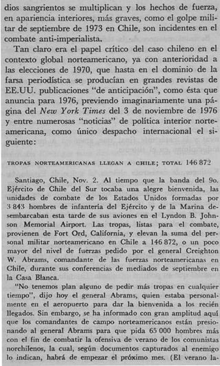 dios sangrientos se multiplican y 10s hechos de fuerza,
en apariencia interiores, m6s graves, como el golpe mili-
tar de septiembre de 1973 en Chile, son incidentes en el
combate anti-imperialista.
  Tan claro era el papel critic0 del cas0 chileno en el
context0 global norteamericano, ya con anterioridad a
las elecciones de 1970, que hasta en el domini0 de la
farsa periodistica se producian en grandes revistas de
EE.UU. publicaciones “de anticipaci6n”, como &ta que
anuncia para 1976, previendo imaginariamente una p5-
gina del New York Times del 3 de noviembre de 1976
y entre numerosas “noticias” de politica interior norte-
americana, como h i 0 despacho internacional el si-
guiente :

TROPAS NORTEAMERICANAS     LLEGAN A CHILE; TOTAL    146 8711

   Santiago, Chile, Nov. 2. AI tiempo que la banda del 90.
EjCrcito de Chile del Sur tocaba una alegre bienvenida, las
unidades de combate de 10s Estados Unidos formadas por
3 843 hombres de infanteria del EjErcito y de la Marina de-
sembarcaban esta tarde de sus aviones en el Lyndon B. John-
son Memorial Airport. L;LS tropas, listas para el combate,
provienen de Fort Ord, California, y elevan la suma del per-
sonal militar norteamericano en Chile a 146872, o un poco
mayor del nivel de fuenas pedido por el general Creighton
W. Abrams, comandante de las fuerzas norteamericanas en
Chile, durante sus conferencias de mediados de septiembre en
la Casa BIanca.
   “No tenemos plan alguno de pedir mis tropas en cualquier
tiernpo”, dijo hoy el general Abrams, quien estaba personal-
niente en el aeropuerto para dar la bienvenida a 10s reciCn
Ilegados. Sin embargo, se ha informado con gran amplitud aqui
que 10s comandantes de campo norteamericanos estin presio-
nando a1 general Abrams para que pida 65 000 hombres mis
con el fin de conibatir la ofensiva de verano de 10s comunistas
norchilenos, Ia cuaI, seg6n documentos capturados a1 enemigo
lo indican, habrii de empezar el prbximo mes. (El verano la-
 