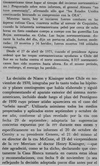 tinoamericano tiene lugar a1 tiempo del invierno norteamerica-
no.) Preguntado sobre estos informes, el general Abrams “no
t w o comentario”, afirmando s610 que “10s Estados Unidos
continuarBn honrando su cornpromiso con la OEA”.
   Mentras tanto, hoy se iniciaron fuertes combates en las
Bsperas colinas Caca, cuarenta millas a1 noreste de Coquimbo,
cuando la infanteria norteamericana pele6 por cerca de ocho
horas en fiero combate cuerpo a cuerpo con las guerrillas Los
Rojos entrenadas en Cuba. Las bajas norteamericanas du-
rante la lucha del dia, dijo un portavoz aliado, fueron mode-
radas: 19 muertos y 56 heridos; fueron muertos 348 soldados
enemigos.
   Desde el 27 de abril de 1975, cuando el presidente Agnew
orden6 que las tropas norteamericanas ayudaran a Chile del
Sur en su lucha contra el norte comunista, 8 327 norteameri-
canos han sido muertos hasta ahora. En el mismo ppriodo,
                                    .
sin embargo, el enemigo ha perdido. .


   La decisi6n de Nixon y Kissinger sobre Chile en no-
viembre de 1970, integraba por lo tanto todas las hip6te-
sis y planes contingentes que habia elaborado y sigui6
complementando el aparato exterior del sistema norte-
americano, incluido desde luego el plan del Pent6gono
de 1970 cuyo primer atisbo apareciera en el cas0 del
‘‘orfe6n naval”. Utilizaria asimismo todos 10s medios
proyectados y aplicados entre septiembre y octubre de
ese aiio, conforme a1 plan revelado por la CIA con
fecha 29 de septiembre; adaptaria las sugerencias
concretas expuestas por la ITT durante esos meses y
especificamente en 10s informes el 20 de octubre de
Gerrity a su presidente Geneen, el 21 del mismo a1
ex director de la CIA McCone, el 23 del vicepresidente
de la IIT Merriam a1 doctor Henry Kissinger, - q u e
kste agradeci6, como se ha dicho, declarando que cier-
tamente l Casa Blanca tomaria en cuenta estas ideas
          a
y recomendaciones, con fecha 9 de noviembre (0 sea
reflejando la decisi6n adoptada pocos dias antes por el
 