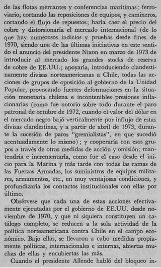 de las flotas mercantes y conferencias maritimas; ferro-
viario, cortando las reposiciones de equipos, y carnineros,
cortando el flujo de repuestos; haria caer el precio del
cobre y distonionaria el mercado internacional (de lo
que hay numerosos indicios y pruebas desde fines de
1970, siendo una de las Gltimas iniciativas en este senti-
do el anuncio del presidente Nixon en marzo de 1973 de
introducir a mercado 10s grandes stocks de reserva
             l
de cobre de EE.UU. ; apoyaria, introduciendo clandesti-
namente divisas norteamencanas a Chile, todas las ac-
ciones de grupos de oposici6n a1 gobierno de la Unidad
Popular, provocando fuertes deformaciones en la situa-
ci6n monetaria chilena e incontenibles presiones infla-
cionarias (como fue notorio sobre todo durante el par0
patronal de octubre de 1972, cuando el valor del d6lar en
el mercado negro baj6 verticalmente por influjo de estas
divisas clandestinas, y a partir de abril de 1973, duran-
te la sucesi6n de paros “gremialistas”, en que sucedi6
acentuadamente lo mismo) ; y cooperaria con esos gru-
pos a traves de otras medidas de acci6n y omisi6n; man-
tendria e incrementari’a, como fue el cas0 desde el ini-
cio para la Marina y m6.s tarde con todas las rarnas de
las Fuerzas Armadas, 10s suministros de equipos milita-
res, armamentos, etc., en muy ventajosas condiciones, y
profundizaria 10s contactos institucionales con ellas por
iiltimo.
    Obskrvese que cada una de estas acciones efectiva-
mente ejecutadas por el gobierno de EE.UU. desde no-
viembre de 1970, y que ni siquiera constituyen un ca-
tglogo completo, se reducen a la sola actividad de la
politica norteamericana contra Chile en el campo eco-
n6mico. Bajo ellas, se llevaron a cab0 medidas propia-
mente politicas, internacionales e internas, abiertas mu-
chas de ellas y encubiertas las m&.
    Cuando el presidente Allende habl6 del bloqueo in-
 