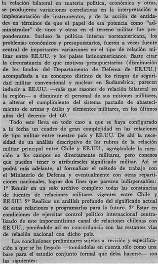 la telaci6n bilateral en materia politica, econ6mica y otras,
se produjeron variaciones correlativas en la interpretacibn e
implementaci6n de instrumentos, y de la acci6n de entida-
des en tCrminos de que el papel de esa potencia como “ad-
ministrador” de unos y otras en el terreno militar fue pre-
ponderante. Incluso la polftica interna norteamericana, 10s
problemas econ6micos y presupuestarios, fueron a veces fuente
central de importantes variaciones en el tip0 de relaci6n mi-
litar entre EE.UU. y los paises latinoamericanos. Baste citar
la circunstancia de que motivos presupuestarios (disminnci6n
de 10s fondos del Departamento de Defensa de EE.UU.)
acompafiada a un concept0 distinto de 10s riesgos de seguri-
dad militar convencional y nuclear en SudamCrica, parecen
inducir a EE.UU. -mk que razones de relaci6n bilateral en
la regi6n- a disminuir el personal de sus misiones militares,
a alterar el cumplimiento del sistema pactado de abasteci-
miento de armas y 6 t h y elementos militares, en 10s liltimos
aiios del decenio del 60.
   Todo esto lleva en todo cas0 a que se haya configurado
a la fecha un cuadro de p a n complejidad en las relaciones
de tipo militar entre nuestro pais y EE.UU. De ahi la nece-
sidad de un anilisis descriptivo de 10s rubros de la relaci6n
militar principal entre Chile y EE.UU., agregindole la men-
ci6n a 10s campos no directamente militares, per0 conexos
que pueden tener o atribuirseles significado militar. Asi se
podri m h adelante, a1 formalizar el mCtodo de trabajo con
el Ministerio de Defensa y eventualmente con otras reparti-
ciones nacionales, lograr dos fines que parecen indispensables :
 lo Reunir en un solo archivo completo todas las constancias
 de fuentes de relaciones militares vigentes entre Chile y
EE.UU. 29 Realizar un anilisis profundo del significado actual
de estas relaciones y programarlas para lo futuro. 3Q Estar en
condiciones de ejercitar control politico intemacional centra-
&ado de a t e importantisimo canal‘ de relaciones chilenas con
EE.UU., ponikndole a ; en concordancia con las restantes vias
                       s
de relaci6n nacional con dicho pais.
    Las conclusiones preliminares sujetas a revisi6n y especifica-
ci6n a que se ha llegado -tomindolas en cuenta ~610    como una
base para el estudio conjunto formal que deba hacerse- son
las siguientes :
 