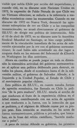 visible que sufria Chile por acci6n del imperialismo, y
cuando cit6, en su discurso ante Naciones Unidas en
1972, la expresi6n de Pablo Neruda de que Chile era
un Vietnam silencioso, se reducia a la referencia a me-
didas econ6micas como las enumeradas. Cuando en ese
discurso de 1972 en Nueva York, denunci6 las agre-
siones subrepticias de ITT en Chile y a las compafiias
transnacionales, no acus6 directamente a1 gobierno de
EE.UU. de dirigir esa politica de intervenci6n. S610
el 10 de abril de 1973, en su discurso ante la Asamblea
Sindical Mundial en Santiago, se hizo cargo pGblica-
mente de la vinculaci6n inmediata de 10s actos de sub-
versi6n ejecutados por la ITT con el gobierno norteame-
ricano; lo cual habia sido acreditado sin dar lugar a
ninguna duda en las sesiones del SubcomitC de Church
en Washington 10s dias anteriores.
   Ahora en cambio se puede juzgar en toda su dimen-
si6n la sistemiitica actividad del gobierno norteamerica-
no a1 aplicar una politica deliberada para destruir, en
todos 10s planos, desde el econ6mico hasta el de la sub-
versi6n militar, el gobierno de Salvador Allende, a la
Izquierda y la Unidad Popular, a1 Estado de Chile y
a1 movimiento popular chileno.
   Esta politica de EE.UU., en cuanto tomaba formas
de agresi6n econ6mica, fue llamada en Chile la poli-
tics “de la pera madura”. EE.UU. estaria a1 acecho de
que madurara el fruto de la experiencia chilena en el
iirbol mismo, contribuyendo con sus actos de agresi6n
a que madurara a la fuerza, con la intenci6n de que
se pudriera, y el r6gimen de Allende cayese por su pro-
pi0 peso. Esta intenci6n se marcaba en 10s actos de
fuerza norteamericanos, pfiblicos o privados, que busca-
ban, en la frase del refriin castellano, “hacerlo madu-
rar a palos”.
   A poco de iniciar Allende su gobierno, las primeras
 