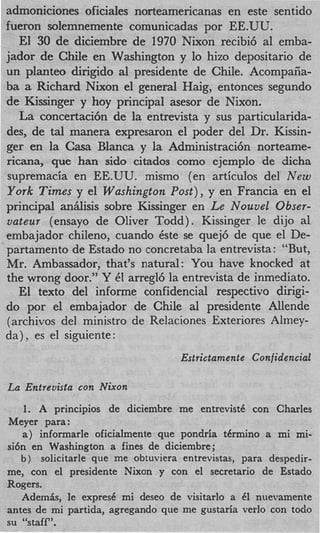 admoniciones oficiales norteamericanas en este sentido
fueron solemnemente comunicadas por EE.U‘L’.
   El 30 de diciembre de 1970 Nixon recibi6 a1 emba-
jador de Chile en Washington y lo hizo depositario de
un planteo dirigido a1 presidente de Chile. Acompaiia-
ba a Richard Nixon el general Haig, entonces segundo
de Kissinger y hoy principal asesor de Nixon.
   La concertaci6n de la entrevista y sus particularida-
des, de tal manera expresaron el poder del Dr. Kissin-
ger en la Casa Blanca y la Administracih norteame-
ricana, que han sido citados como ejemplo de dicha
supremacia en EE.UU. mismo (en articulos del New
York Times y el Washington Post), y en Francia en el
principal anhlisis sobre Kissinger en Le Nouvel Obser-
vateur (ensayo de Oliver Todd). Kissinger le dijo a1
embajador chileno, cuando &e se quej6 de que el De-
partamento de Estado no concretaba la entrevista: “But,
Mr. Ambassador, that’s natural: You have knocked at
the wrong door.” Y 61 arregl6 la entrevista de inmediato.
   El texto del informe confidencial respectivo dirigi-
do por el embajador de Chile a1 presidente Allende
(archives del ministro de Relaciones Exteriores Almey-
da) es el siguiente:
                                   Estrictamente Confidencial

La Entrevista con Nixon
   1. A principios de diciembre me entrevistC con Charles
Meyer para:
   a ) informarle oficialmente que pondria t h n i n o a mi mi-
si6n en Washington a fines de diciembre;
   b ) solicitarle que me obtuviera entrevistas, para despedir-
me, con el presidente Nixon y con el secretario de Estado
Rogers.
   AdemSrs, le expresC mi deseo de visitarlo a 6 nuevamente
                                                  1
antes de mi partida, agregando que me gustaria verlo con todo
su “staff”.
 