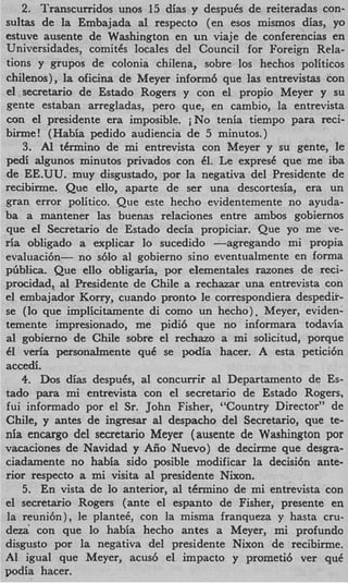 2. Transcurridos unos 15 dias y despuCs de reiteradas con-
sultas de la Embajada a1 respecto (en esos mismos dias, yo
estuve ausente de Washington en un viaje de conferencias en
Universidades, comitCs locales del Council for Foreign Rela-
tions y grupos de colonia chilena, sobre 10s hechos politicos
chilenos), la oficina de Meyer inform6 que las entrevistas con
el secretario de Estado Rogers y con el propio Meyer y su
gente estaban arregladas, per0 que, en cambio, la entrevista
con el presidente era imposible. iNo tenia tiempo para reci-
birxne! (Habia pedido audiencia de 5 minutos.)
    3. Al tCrmino de mi entrevista con Meyer y su gente, le
pedi algunos minutos privados con 61. Le expresC que me iba
de EE.UU. muy disgustado, por la negativa del Presidente de
recibirme. Que ello, aparte de ser una descortesia, era un
gran error politico. Que este hecho evidentemente no ayuda-
ba a mantener las buenas relaciones entre ambos gobiernos
que el Secretario de Estado decia propiciar. Que yo me ve-
ria obligado a explicar lo sucedido -agregando mi propia
evaluach- no s610 a1 gobierno sino eventualmente en forma
pGblica. Que ello obligaria, por elementales razones de reci-
procidad, al Presidente de Chile a rechazar una entrevista con
el embajador Korry, cuando pronto le correspondiera despedir-
se (lo que implicitamente di como un hecho), Meyer, eviden-
temente impresionado, me pidi6 que no informara todavia
a1 gobierno de Chile sobre el rechazo a mi solicitud, porque
61 veria pexsonalmente quC se podia hacer. A esta petici6n
accedi.
   4. Dos dias despuCs, a1 concurrir a1 Departamento de Es-
tad0 para mi entrevista con el secretario de Estado Rogers,
fui informado por el Sr. John Fisher, “Country Director” de
Chile, y antes de ingresar al despacho del Secretario, que te-
nia encargo del secretario Meyer (ausente de Washington por
vacaciones de Navidad y Aiio Nuevo) de decirme que desgra-
ciadamente no habia sido posible modificar la decisi6n ante-
rior respecto a mi visita a1 presidente Nixon.
    5. En vista de lo anterior, a1 tkrmino de mi entrevista con
el secretario Rogers (ante el espanto de Fisher, presente en
la reuni6n), le plantek, con la misma franqueza y hasta cru-
de=’ con que lo habia hecho antes a Meyer, mi profunda
disgust0 por la negativa del presidente Nixon de recibirme.
A1 igual que Meyer, a c u d el impact0 y prometi6 ver que
podia hacer.
 