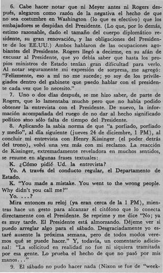 6. Cabe hacer notar que ni Meyer antes ni Rogers des-
pubs, alegaron como raz6n de la negativa el hecho de que
no sea costumbre en Washington (lo que es efectivo) que 10s
embajadores se despidan del Presidente. (Lo que, por lo demAs,
estimo razonable, dado el tamaiio del cuerpo diplomAtico re-
sidente, su gran renovaci6n, y las obligaciones del Presiden-
te de 10s EE.UU.) Ambos hablaron de las ocupaciones ago-
biantes del Presidente. Rogers lleg6 a decirme, en su d i n de
excusar a1 Presidente, que yo debia saber que hasta 10s pro-
pios ministros de Estado tenian gran dificultad para verlo.
A1 notar seguramente mi expresibn de sorpresa, me agregb:
“Felizmente, eso a mi no me sucede; yo soy de 10s privile-
giados dentro del gabinete que pnedo hablar con el presiden-
te cada vez que lo necesito.”
   7. Uno o dos dias despub, se me hizo saber, de parte de
Rogers, que lo lamentaba mucho pero que no habia podido
obtener la entrevista con el Presidente. De nuevo, la infor-
maci6n acompaiiada del ruego de no dar a1 hecho significado
politico sin0 &lo falta de tiempo del Presidente.
   8. Aplicando la sabia norma de que “a porfiado, porfiado
y medio”, a dia siguiente (jueves 24 de diciembre, 1 PM), a1
            l
concluir mi entrevista con Henry Kissinger (el poder detrhs
del trono), volvi una vez m k con mi reclanio. La reacci6n
de Kissinger, extremadamente reveladora en muchos sentidos,
se resume en algunas frases textuales:
   K. cC6mo pidi6 Ud. la entrevista?
   Yo. A travCs del conducto regular, el Departamento de
Estado.
   K. “You made a mistake. You went to the wrong people.
Why didn’t you call me?”
   Yo. ...  ?
   Mira entonces su reloj (ya eran c e r a de la 1 PM), mien-
tras hace un gesto para alcanzar el cit6fono que lo conecta
directarnente con el Presidente. Se reprime y me dice “No;ya
es muy tarde. El Presidente est& almonando. Dkjeme ver si
puedo arreglar d g o para el sAbado. Desgraciadamente yo es-
& ausente la pdxima semana, pero de todos modos vere-
mos quC se p’uede hacer.” Y, todavia, un comentario adicio-
nal: “La solicitud en realidad no fue ni siquiera tramitada
por esa gente. Lo pnieba el hecho de que no pas6 por mis
       ..
manos. ”
    9. El sibado no pudo hacer nada (Nixon se fue de “week-
 