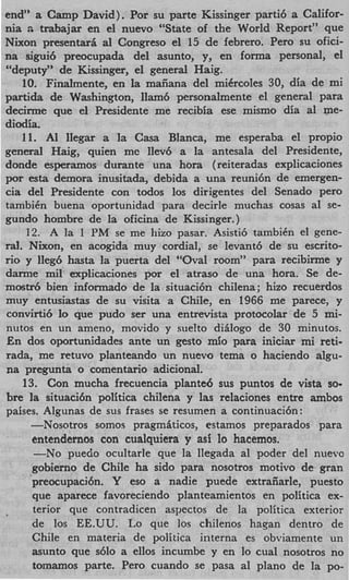 end” a Camp David). Por su parte Kissinger parti6 a Califor-
nia a trabajar en el nuevo “State of the World Report” que
Nixon presentarfi a1 Congreso el 15 de febrero. Per0 su ofici-
na sigui6 preocupada del asunto, y, en forma personal, el
“deputy” de Kissinger, el general Haig.
    10. Finalmente, en la maiiana del miCrcoles 30, dia de mi
partida de Washington, Ilam6 personalmente el general para
decirme que el Presidente me recibia ese mismo dia a1 me-
diodia.
    11. AI llegar a la Casa Blanca, me esperaba el propio
general Haig, quien me llev6 a la antesala del Presidente,
donde esperamos durante una hora (reiteradas explicaciones
por esta demora inusitada, debida a una reuni6n de emergen-
cia del Presidente con todos 10s dirigentes del Senado per0
tambiCn buena oportunidad para decide muchas cosas a1 se-
gundo hombre de la oficina de Kissinger.)
     12. A la 1 PM se me hizo pasar. Asisti6 tambiCn el gene-
ral. Nixon, en acogida muy cordial, se levant6 de su escrito-
rio y lIeg6 hasta la puerta del “Oval room” para recibirme y
darme mil explicaciones por el atraso de una hora. Se de-
mostr6 bien informado de la. situaci6n chilena; hizo recuerdos
muy entusiastas de su visita a Chile, en 1966 me parece, y
convirti6 l que pudo ser una entrevista protocolar de 5 mi-
            o
nutos en un ameno, movido y suelto diglogo de 30 minutos.
En dos oportunidades ante un gesto mi0 para iniciar mi reti-
rada, me retuvo planteando un nuevo tema o haciendo algu-
na pregunta o comentario adicional.
    13. Con mucha frecuencia plante6 sus puntos de vista so-
bre la situaci6n politica chilena y las relaciones entre ambos
paises. Algunas de sus frases se resumen a continuaci6n:
      -Nosotros somoq pragmhticos, estamos preparados para
      entendernos con cualquiera y asi lo hacemos.
       -No puedo ocultarle que la llegada a1 poder del nuevo
      gobierno de Chile ha sido para nosotros motivo de gran
      preocupaci6n. Y eso a nadie puede extraiiarle, puesto
      que aparece favoreciendo planteamientos en politica ex-
      terior que contradicen aspectos de la politica exterior
      de 10s EE.UU. Lo que 10s chilenos hagan dentro de
      Chile en materia de politica interna es obviamente un
      asunto que s610 a ellos incumbe y en lo cual nosotros no
      tomamos parte. Per0 cuando se pasa a1 plano de la po-
 