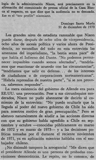 logia de la administracidn Nixon, e s d precisamente en la
a f i a c i 6 n del comunicado de prensa oficial de la Casa Blan-
ca d respecto, en que dice que la audiencia no es desusada.
Ese es el “low profile” nixoniano.

                                         Domingo Santa Marla
                                       31 de diciembre de 1970

    Los grandes aires de estadista razonable que Nixon
 puede darse, despuCs de ocho aiios de vicepresidencia,
mho &os de ascesis politica y varios ahora de Presi-
 dencia, no escondian del todo en esta entrevista las
 amenazas del iniperialismo, “la bestia senza pace” de
 que habla el Infierno del Dante. “No podemos perma-
necer impasibles cuando somos afectados”, “tendria-
mos que reaccionar de acuerdo con las circunstancias”,
“tendriamos que salir en defensa.         ..
                                        de 10s intereses
de ciudadanos o de corporaciones norteamericanas”.
“Habria represalias de nuestra parte”, “si se nos provo-
ca, sabremos responder”.
    La mera existencia del gobierno de Allende era para
EE.UU. una provocaci6n. Pese a sus circunloquios mo-
derados, Nixon no pudo abstenerse de decirlo a1 co-
mienzo de la entrevista: “No puedo ocultarle que la
llegada a1 podcr del nuevo gobierno de Chile ha sido
para nosotros motivo de gran preocupaci6n.” Pero se
abstuvo naturalmente de aludir a las acciones directas
con que su gobierno habia agredido a Chile en sep-
tiembre y octubre -conocidas pGblicamente en mano
de 1972 y en marzo de 1973- y a las decisiones po-
liticas tomadas por 61 durante el reciente noviembre
de 1971, ya’ en aplicaci6n mientras hablaba con el em-
bajador chileno.
    iNo disimul6 tampoco la arrogancia! “Me dicen que
el presidente Allende es una persona de probadas con-
vicciones democrAticas. Le repito, no lo conozco, de
 