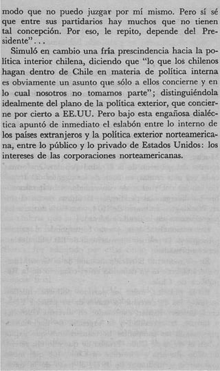 modo que no puedo juzgar por mi mismo. Per0 si s
que entre sus partidarios hay muchos que no tienen
tal concepcih. Por eso, le repito, depende de! Pre
siderite" . . .
   Simul6 en cambio una fria prescindencia hacia la PO
litica interior chilena, diciendo que “lo que 10s chileno
hagan dentro de Chile en materia de politica interna
es obviamente un asunto que s610 a ellos concierne y en
lo cual nosotros no tomamos parte” ; distinguihdola
idealmente del plan0 de la politica exterior, que concier
ne por cierto a EE.UU. Per0 bajo esta engaiiosa dial&
tica apunt6 de inmediato el eslab6n entre lo interno de
10s paises extranjeros y la politica exterior norteamerica
na, entre lo ptiblico y lo privado de Estados Unidos: 10
intereses de las corporaciones norteamericanas.
 