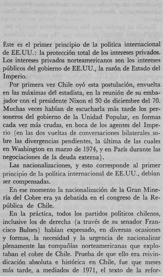 Este es el primer principio de la politica internacional
de EE.UU. : la proteccibn total de 10s intereses privados.
Los intereses privados norteamericanos son 10s intereses
pfiblicos del gobierno de EE.UU., la raz6n de Estado del
Imperio.
   Por primera vez Chile oy6 esta postulacih, envuelta
en las mbimas d61 estadista, en la reuni6n de su emba-
jador con el presidente Nixon el 30 de diciembre del 70.
Muchas veces habian de escucharla mis tarde 10s per-
soneros del gobierno de la Unidad Popular, en formas
cada vez mAs crudas, en boca de 10s agentes del Impe-
rio (en las dos vueltas de conversaciones bilaterales so-
bre las divergencias pendientes, la filtima de las cuales
en Washington en mano de 1974, y en Paris durante las
negociaciones de la deuda externa) .
   Las nacionalizaciones, y esto corresponde a1 primer
principio de la politica internacional de EE.UU., debian
ser compensadas.
   En ese momento la nacionalizaci6n de la Gran Mine-
ria del Cobre era ya debatida en el congreso de la Re-
pfiblica de Chile.
   En la prhctica, todos 10s partidos politicos chilenos,
inclusive 10s de derecha (a trav6s de su senador Fran-
cisco Bulnes) habian expresado, en diversas ocasiones
y formas, ,la necesidad y la urgencia de nacionalizar
plenamente las compaiiias norteamericanas que explo-
taban el cobre de Chile. Prueba de que ello era reivin-
dicaci6n absoIuta e hist6rica en Chile, fue que meses
mis tarde, a mediados de 1971, el texto de la refor-
 