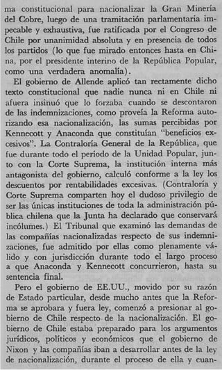 ma constitucional para nacionalizar la Gran Mineria
del Cobre, luego de una tramitaci6n parlamentaria im-
pecable y exhaustiva, fue ratificada por el Congreso de
Chile por unanimidad absoluta y en presencia de todos
10s partidos (lo que fue mirado entonces hasta en Chi-
na, por el presidente interim cle la Repliblica Popular,
como una verdadera anomalia) .
   El gobierno de AlIende aplic6 tan rectamente dicho
texto constitucional que nadie nunca ni en Chile ni
afuera insinu6 que lo forzaba ciiando se descontaron
de las indemnizaciones, como proveia la Reforma auto-
rizando esa nacionalizaci6n, las sumas percibidas por
Kennecott y Anaconda que constituian “beneficios ex-
cesivos”. La Contraloria General de la Repliblica, que
fue durante todo el period0 de la Unidad Popular, jun-
to con la Corte Suprema, la instituci6n interna m6s
antagonista del gobierno, calcul6 conforme a la ley 10s
descuentos por rentabilidades excesivas. ( Contraloria y
Corte Suprema comparten hoy el dudoso privilegio de
ser las linicas instituciones de toda la administraci6n pfi-
blica chilena que la Junta ha declarado que conservar6
inc6lumes.) El Tribunal que examin6 las demandas de
las compaiiias nacionalizadas respecto de sus indemni-
zaciones, fue admitido por ellas como plenamente vh-
lido y con jurisdicci6n durante todo el largo proceso
a que Anaconda y Kennecott concurrieron, hasta su
sentencia final.
   Per0 el gobierno de EE.UTJ., movido por su raz6n
de Estado particular, desde mucho antes que la Refor-
ma se aprobara y fuera ley, comenz6 a presionar a1 go-
bierno de Chile respecto de la nacionalizaci6n. El go-
bierno de Chile estaba preparado para 10s argumentos
juridicos, politicos y econ6micos que el gobierno de
Nixon y las compaiiias iban a desarrdlar antes de la ley
de nacionalizaci6n, durante el proceso de ella y cuan-
 