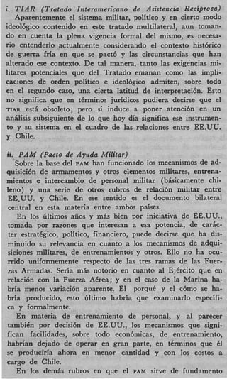 i T I A R (Tratado Interamericano de Asistencia Reciproca)
.
   Aparentemente el sistema militar, politico y en cierto modo
ideol6gico contenido en este tratado multilateral, aun toman-
do en cuenta la plena vigencia formal del mismo, es necesa-
rio entenderlo actualmente considerando el contexto hist6rico
de guerra fria en que se pact6 y las circunstancias que han
alterado ese contexto. De tal manera, tanto las exigencias mi-
litares potenciales que del Tratado emanan como las impli-
caciones de orden politico e ideoldgico admiten, sobre todo
en el segundo caso, una cierta latitud de interpretacibn. Esto
no significa que en tkrminos juridicos pudiera decirse que el
TIAR est& obsoleto; per0 si induce a poner atenci6n en un
anllisis subsiguiente de lo que hoy dia significa ese instrumen-
to y su sistema en el cuadro de las relaciones entre EE.UU.
y Chile.

ii. PAM (Pacto de Ayuda Militar)
   Sobre la base del PAM han funcionado 10s mecanismos de ad-
quisici6n de armamentos y otros elementos militares, entrena-
mientos e intercambio de personal militar (bhicamente chi-
leno) y una serie de otros rubros de relaci6n militar entre
EE-UU. y Chile. En ese sentido es el documento bilateral
central en esta materia entre ambos paises.
    En 10s Gltimos aiios y mis bien por iniciativa de EE.UU.,
tomada por razones que interesan a esa potencia, de carlc-
ter estradgico, politico, financiero, puede decirse que ha dis-
minuido su relevancia en cuanto a 10s mecanismos de adqui-
siciones militares, de entrenamientos y otros. Ello no ha ocu-
rrido uniformemente respecto de las tres ramas de las Fuer-
zas Armadas. Seria mLs notorio en cuanto a1 Eikrcito que en
relaci6n con la Fuerza Akrea; y en el cas0 de la Marina ha-
bria menos variaci6n aparente. El porquC y el c6mo se ha-
bria producido, esto Gltimo habria que examinarlo especifi-
ca y formalmente.
    En materia de entrenamiento de personal, y a1 parecer
tambikn por decisi6n de EE.UU., 10s mecanismos que signi-
fican facilidades, sobre todo econ6micas, de entrenamiento,
habrian dejado de operar en gran parte, en tkrminos que 6     1
se produciria ahora en menor cantidad y con 10s costos a
cargo de Chile.
    En 10s demiw: rubros en que el PAM sine de fundamento
 