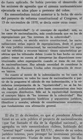 do fuera aplicada. Se habia previsto el desarrollo de
las acciones de agresi6n que el sistema norteamericano
ejecutaria en aiios plazo a pretext0 del cobre.
   En memoriindum inicial anterior a la fecha de envio
del proyecto de reforma constitucional a1 Congreso, el
 13 de noviembre de 1970, se decia entre otras cosas:

    La “equitatividad” (y el concepto de equidad) est& en
10s casos de nacionalizaci6n, m& condicionada que en 10s de
expropiaciones por “10s intereses de la colectividad”.
    Aun cuando, en sentido estricto constitucional, las nacio-
                                                       ’



nalizaciones serian especie de expropiaciones, desde el punto
de vista juridico internacional, las nacionalizaciones (en espe-
cial las referidas a recursos bbicos) tienen caracteristicas ge-
nCricas que 10s tribunales deben (como lo han hecho en otros
paises) tomar en cuenta a1 interpretar las disposiciones cons-
titucionales sobre expropiaci6n cuando se trata de ese tipo
de nacionalizaciones. Hay ademk necesidad de considerar la
Resoluci6n de Naciones Unidas sobre recuperaci6n de recur-
sos bkicos.
    En cuanto a1 monto de la indemnizacibn en 10s casos de
nacionalizaciones, en todos 10s casos de nacionalizaci6n a par-
tir de la posguerra el cAlculo de esa indemnizaci6nYy la CO-
rrelativa interpretaci6n de la “equitatividad”, no se ha he-
cho legal ni judicialmente sobre bases conmutativas sino bajo
un concepto distributivo. S610 asi la equitatividad incorpora
el concepto bkico de “10s intereses de la colectividad”. Hay
numerosisimos precedentes hist6ricos y argumentos juridicos,
filodficos y morales, ademis de consideraciones econ6micasY
que fundamentan esta afirmaci6n general.


   El dia 21 de diciembre, en que el presidente Allende
firm6 en un acto pliblico el proyecto de nacionalizaci6n
 (que fue llamado el dia de la dignidad nacional) , se
agregaba en otfo memorhndum chileno, hablando del
“arsenal legal” creado por EE.UU., dentro de su orden
juridico interno, para proteger las inversiones privadas
en el extranjero. Varias de estas leyes, como las En-
 