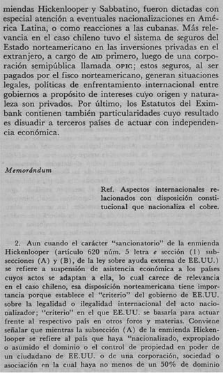 miendas Hickenlooper y Sabbatino, fueron dictadas con
especial atenci6n a eventuales nacionalizaciones en Am&
rica Latina, o como reacciones a las cubanas. MAS rele-
vancia en el cas0 chileno tuvo el sistema de seguros del
Estado norteamericano en las inversiones privadas en el
extranjero, a cargo de AID primero, luego de una corpo-
raci6n semipiiblica llamada OPIC; estos seguros, a1 ser
pagados por el fisc0 norteamericano, generan situaciones
legales, politicas de enfrentamiento internacional entre
gobiernos a prop6sito de intereses cuyo origen y natura-
leza son privados. Por iiltimo, 10s Estatutos del Exim-
bank contienen tambiCn particularidades cuyo resultado
es disuadir a terceros paises de actuar con independen-
cia econ6mica.



Memordndum

                            Ref. Aspectos internacionales re-
                            lacionados con disposici6n consti-
                            tucional que nacionaliza el cobre.



    2. Aun cuando el cardcter “sancionatorio” de la enmienda
Hickenlooper (articulo 620 nbm. 5 letra e secci6n ( I ) sub-
secciones (A) y (B), de la ley sobre ayuda externa de EE.UU.1
se refiere a suspensi6n de asistencia econ6mica a 10s paises
cuyos actos se adaptan a ella, lo cual carece de relevancia
en el cas0 chileno, esa disposici6n norteamericana tiene impor-
tancia porque establece el “criterio” del gobierno de EE.UU.
sobre la legalidad o ilegalidad internacional del acto nacio-
nalizador; “criterio” en el que EE.UU. se basaria para actuar
frente a1 respectivo pais en otros foros y materias. Conviene
seiialar que mientras la subsecci6n ( A ) de la enmienda Hicken-
looper se refiere a1 pais que haya ‘hacionalizado, expropiado
o asumido el dominio o el control de propiedad en poder de
un ciudadano de EE.UU. o de una corporaci6n, sociedad o
asociaci6n en la crial haya no menos de un 50% de dominio
 