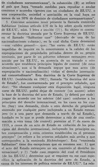 de ciudadanos norteamericanos”, la subsecci6n (B) se refiere
a1 pais que haya “tomado medidas para repudiar o anular
contratos o acuerdos vigentes con un ciudadano de EE.UU. o
una corporaci6nY sociedad o asociaci6n en la cual haya n o
menos de un 50% de domini0 de ciudadanos norteamericanos”.
   3. Conviene asimismo tener presente la llamada enmienda
Sabbatino (mismo articulo 620 de la ley sobre ayuda exterior
de EE.UU., nGm. 5 letra e secci6n ( 2 ) ). Su objeto es contra-
rrestar la doctrina sentada por la Corte Suprema de EE.UU.
en el llainado “Sabbatino case” (derivado de una de las
nacionalizacioiies cubanas), en la cual dicha Corte determin6
-con validez general- que: “las cortes de EE.UU. estin
impedidas de inquirir en lo concerniente a la validez de las
expropiaciones de propiedades privadas dentro de s11 propio
territorio, por parte de un gohierno soberano extranjero reco-
nocido por 10s EE.UU., en ausencia de un tratado u otro
acuerdo que establezca principios legales de control (de estas
situaciones), aun si la demanda arguye que esos actos (de
expropiaci6n o nacionalizaci6n) violan el derecho internacio-
nal consuetudinario”. Esta doctrina de la Corte Suprema de
EE.UU. (establecida en 1962), llamada “la doctrina del acto
de Estado”, fue contrarrestada por el precepto seiialado, que
dice : “NO obstante cualquier otra disposici6n legal, ninguna
corte de EE.UU. podri dejar de conocer (un asunto) sobre
la base de la doctrina del acto de Estado, (y deberi por ende)
juzgar de acuerdo con 10s mCritos (del caso) conforme a 10s
principios del derecho internacional, en 10s casos en 10s cua-
les (hay) una demanda, titulo u otro derecho de propiedad
sostenido por cualquier parte incluyendo a un Estado extran-
jero (0 a una parte que demanda a travds de tal Estado),
fundado en lo que se puede determinar a raiz de una confir-
maci6n a otra toma (de control) posterior a1 1” de enero de
 1959, a causa de un acto de Estado en violaci6n de 10s prin-
cipios del derecho internacional, incluyendo 10s principios so-
bre compensaci6n y otros criterios establecidos en el presente
precepto” (se refiere a 10s criterios seiialados mis arriba y que
corresponden a la enmienda Hickenlooper). Esta “enmienda
Sabbatino” tiene ‘dos excepciones que en resumen son: 1) que
el acto del Estado extranjero no sea contrario a1 derecho in-
ternacional; y ? ) “todo cas0 respecto del cual el Presidente
 (de 10s EE.UU.) determine que se requiere en ese caso espe-
cifico la aplicaci6n de la doctrina del acto de Estado, a
causa de 10s intereses de politica exterior de EE.UU.”. La rele-
 