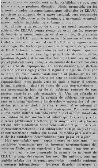 vancia de esta disposici6n est& en la posibilidad de quc, con
forme a ella, se produzca discusi6n judicial promovida por 10
intereses privados norteamericanos, ante tribunales de EE.UU
por cierto en ausencia de la parte nacional, pero provocand
 el debate pGblico que es de imaginar, y generando eventual
mente medidas judiciales de embargo u otras.
    4. El sistema de seguro de AID (ahora O P I C ) , agencias d
gobierno de EE.UU. contra riesgos de expropiaci6n, respecto
 de inversiones norteamericanas en el extranjero. Este sistem
 opera en EE.UU. aunque no exista (como en el cas0 d
 Chile) convenio internacionai con EE.UU. sobre seguro contr
 este riesgo. De hecho opera como si la agencia de gobierno
 de EE.UU. fuera un asegurador privado. Cualquiera que se
 el juicio sobre la validez legal para Chile de este sistema
 [palabras ilegibles] a1 menos dos efectos; a ) una vez agotad
 por el particular asegurado, la via normal de las reclamacione
 por el acto de expropiaci6n (0 nacionalizacibn), se declara
 afectado por el riesgo y cobra el seguro a la agencia. h a , p o
 lo tanto, va examinando paralelamente a1 particular las cir
 cunstancias legales y de hecho del acto de nacionalizaci6n (
 expropiacibn) , pues puede verse obligado a pagar el seguro
 lo cual significa -desde    el punto de vista norteamericano-
 una preocupaci6n legitima de su gobierno respecto de este
proceso ocurrido en pais extranjero. b ) Una vez cobrado e
 seguro por el particular, la agencia de gobierno norteameri
cana se subroga legalmente 10s derechos y expectativa del par
 ticular, pasa a ser titular dc ellos, y como tal se enfrenta a
gobierno extranjero que seria s u contraparte. Por cierto est
Gltimo puede sostener con toda raz6n que el acto de Estado de
nacionalizaci6n sblo involucra a1 Estado que lo ejecuta y a 10
intereses particulares afectados, y en ningGn cas0 a1 gobierno
del cual Sean ciudadanos Cstos; pero ---desde el punto de vist
interno norteamericano- esa subrogaci6n es legitima y el Esta
do norteamericano tendria que buscar 10s medios para resarciar
se de las cantidades desembolsadas para pagar el seguro.
    Hay que seiialar que -segGn niiestro conocimiento-          la
cantidades aseguradas por 10s intereses norteamericanos de
cobre en Chile, srrian superiores a las sumas netas que ten
dria que pagar como asegurado la agencia de gobierno d
EE.UU. a cargo del seguro: hoy OPIC. Sin embargo, conviene
tambiCn sefialar que las sumas aseguradas -tambiCn conforme
a nuestras informaciones-       [palabras ilegibles] inferiores a
 