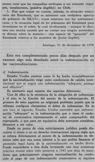 monto total que las compaiiias atribuyen a sus intereses (equi-
posy instalaciones, @Zubra ilegible]) en Chile.
   5.. Hay que tomar en cuenta, ademis, la situaci6n estatu-
taria del Eximbank, que es asimismo una verdadera agencia
de gobierno de EE.UU., cuyos estatutos son ley norteameri-
cana; y la situacih legal de 10s prCstamos del Eximbank para
inversiones en el cobre: la cual involucraria -aunque lo deci-
mos con mucha cautela por no contar con ningGn anteceden-
te direct0 sobre la materia- una especie de “garantia” del
Eximbank relativa a 10s acuerdos de Vecha ilegible].

                           Santiago, 31 de diciembre de 1970


   Esto era complementado pocos dias despuCs por un
examen algo miis detallado sobre la indemnizacih en
las nacionalizaciones.

c] Indemnizacidn
    Estados Unidos sostiene como lo ha hecho invariablemente
que la nacionalizaci6n exige como condiciones de validez inter-
national que se pague una indemnizacidn “adequate, prompt
and effective”.
    E necesaxio aqui separar dos aspectos diferentes:
     s
    Uno de eIlos es la existencia de la obligaci6n de indemnizar
y el otro es la fijaci6n del monto de la indemnizacibn. El
primer0 de estos aspectos no originari problema puesto que la
reforma configura claramente el deber de indemnizar. En l      o
que toca a1 segundo, Estados Unidos sostendri que indemni-
zaci6n “adequate” es la indemnizaci6n que o tiene el caric-
ter de conmutativa representando el valor comprendido del
expropiado, o que para ser equitativa debe acercarse considera-
blemente a ese valor.
   Desde un punto de vista estrictamente juridic0 p e d e dis-
cutirse si existe o no en derecho internacional alguna regla que
se refiera directamente a1 monto de la indemnizaci6n en tCr-
minos tales que una suma inferior a lo que podria llamarse el
promedio legal haria de la nacionalizaci6n un hecho ilicito
Puede responderse a esta duda invocando una muy numerosa
prictica estatal sobre todo posterior a 1945 que deja de mani-
fiesto que pricticamente ninguna nacionalizaci6n ha condu-
cido a1 pago de una indemnizaci6n conmutativa ni siquiera
 