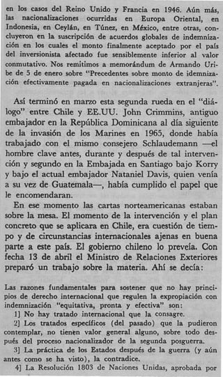 en 10s casos del Reino Unido y Francia en 1946. Abn mis,
las nacionalizaciones ocurridas en Europa Oriental, en
Indonesia, en CeylZm, en Tbnez, en MCxico, entre otras, con-
cluyeron en la suscripci6n de acuerdos globales de indemniza-
ci6n en 10s cuales el monto finalmente aceptado por el pais
del inversionista afectado fue sensiblemente inferior a1 valor
conmutativo. Nos remitimos a memorindum de Armando Uri-
be de 5 de enero sobre “Precedentes sobre monto de idemniza-
ci6n efectivamente pagada en nacionalizaciones extranjeras”.

  Asi termin6 en mano esta segunda rueda en el “di&
logo” entre Chile y EE.UU. John Crimmins, antiguo
embajador en la Rephblica Dominicana a1 dia siguiente
de la invasi6n de 10s Marines en 1965, donde habia
trabajado con el mismo consejero Schlaudemann -1
hombre clave antes, durante y despuCs de tal interven-
ci6n y segundo en la Embajada en Santiago bajo Korry
y bajo el actual embajador Nataniel Davis, quien venia
a su vez de Guatemala-, habia cumplido el papel que
le encomendaran.
   En ese momento 1as cartas norteamericanas estaban
sobre la mesa. El momento de la intervenci6n y el plan
concreto que se aplicara en Chile, era cuestitin de tiem-
po y de circunstancias internacionales ajenas en buena
parte a este pais. El gobierno chileno lo preveia. Con
fecha 13 de abril el Ministro de Relaciones Exteriores
prepar6 un trabajo sobre la materia. Ahi se decia:

Las razones fundamentales para sostener que no hay princi-
pios de derecho internacional que regulen la expropiaci6n con
indemnizacibn “equitativa, pronta y efectiva” son :
   I] No hay tratado internacional que la consagre.
   21 Los tratados espedficos (del pasado) que la pudieron
contemplar, no tientn valor general alguno, sobre todo des-
puis del proceso nacionalizador de la segunda posguerra.
   31 La prictica de 10s Estados despuis de la guerra (y a h
antes como se ha visto), la contradice.
    41 La Resoluci6n 1803 de Naciones Unidas, aprobada por
 