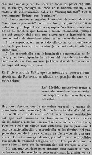 casi unanimidad y con 10s votos de todos 10s paises capitalis-
tas, la excluye, consagra la teoria de la nacionalizaci6n, y en
materia de indemnizaci6n habla de “correspondiente’: que es
precisamente distinto que “equitativo”.
    51 Los acuerdos y tratados bilaterales de suma alzada o
%mp sum agreements” confirman 10s principios de la nacio-
nalizaci6n y excluyen 10s de la expropiaci6n clisica; aun cuan-
do no se concluya que forman prictica internacional porque
son sui generis, dado que esto ocurre por la intromisi6n en
esos acuerdos de situaciones ajenas a las nacionalizaciones.
    61 La expropiaci6n en sentido clkico ha casi desapareci-
do en la prktica de 10s Estados (en cuanto afecta intereses
extranjeros).
    71 La expropiaci6n con indemnizaci6n conmutativa es i16-
gica, pues hace depender la validez del acto de nacionaliza-
ci6n no de sus fundamentos juridicos sino de la capacidad
de pago del respectivo pais.

El 10 de enero de 1971, apenas iniciado el proceso cons-
titucional de Refonna, se aiiadia en pasajes de otro me-
mor6ndum :
                            Ref. Medidas preventivas frente a
                            eventuales reacciones norteamerica-
                            nas respecto a la nacionalizaci6n
                            del cobre.

Hay que observar que la naturaleza especial ( y quizis sin
precedentes internacionales) de que la nacionalizaci6n del co-
bre en Chile se produce a travgs de una reforma constitucio-
nal que estA iniciando su tramitaci6n legislativa, debe-
ria dificultar o retardar una eventual reacci6n norteamericana,
pues no puede en n i n g h cas0 sostenerse que se produzca e
acto de nacionalizaci6n o expropiaci6n en 10s tCrminos del pro-
yecto sin0 cuando &e se encuentra en plena vigencia y se pro-
duzcan 10s hctos correspondientes; por m& que el acto politico
que seiiala la voluntad del gobierno de Chile pueda aparente
mente identificarse con la presentaci6n del Proyecto mismo.
   Sin embargo conviene tener presente, para evaluar la indole
de ]as eventuales reacciones norteamericanas, la alusi6n ya he
 