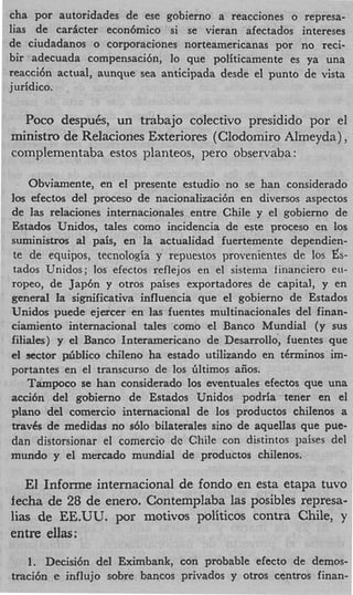 cha por autoridades de ese gobierno a reacciones o represa-
lias de carficter econ6mico si se vieran afectados intereses
de ciudadanos o corporaciones norteamericanas por no reci-
bir adecuada compensaci6n, lo que politicamente es ya una
reacci6n actual, aunque sea anticipada desde el punto de vista
juridico.

  Poco despuCs, un trabajo colectivo presidido por el
ministro de Relaciones Exteriores (Clodomiro Almeyda),
complementaba estos planteos, pero observaba :

   Obviamente, en el presente estudio no se han considerado
10s efectos del proceso de nacionalizaci6n en diversos aspectos
de las relaciones internacionales entre Chile y el gobierno de
Estados Unidos, tales como incidencia de este proceso en 10s
suministros a pais, en la actualidad fuertemente dependien-
              l
te de equipos, tecnologia y repuestos provenientes de 10s Es-
tados Unidos; 10s efectos reflejos en el sistema financier0 eu-
ropeo, de Jap6n y otros paises exportadores de capital, y en
general la significativa influencia que el gobierno de Estados
Unidos puede ejercer en las fuentes multinacionales del finan-
ciamiento internacional tales como el Banco Mundial (y sus
filiales) y el Banco Interamericano de Desarrollo, fuentes que
e sector p&bIico chileno ha estado utilizando en t6rminos im-
 l
portantes en el transcurso de 10s Gltimos aiios.
    Tampoco se han considerado 10s eventuales efectos que una
acci6n del gobierno de Estados Unidos podria tener en el
plan0 del comercio internacional de 10s productos chilenos a
travCs de medidas no s610 bilaterales sin0 de aquellas que pue-
dan distorsionar el comercio dc Chile con distintos paises del
mundo y el niercado mundial de productos chilenos.

   El Informe internacional de fondo en esta etapa t w o
fecha de 28 de enero. Contemplaba las posibles represa-
lias de EE.UU. por motivos politicos contra Chile, y
entre ellas:

   1. Decisi6n del Eximbank, con probable efecto de demos-
traci6n e influjo sobre bancos privados y otros centros finan-
 
