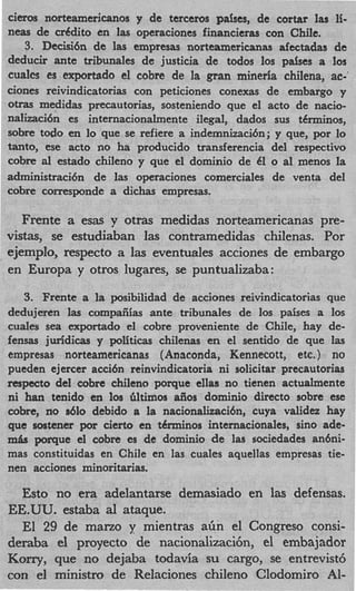 cieros norteamericanos y de terceros passes, de cortar las li-
neas de cr6dito en las operaciones financieras con Chile.
   3. Decisi6n de las empresas norteamericanas afectadas de
deducir ante tribunales de justicia de todos 10s pdses a 10s
cualcs es exportado el cobre de la gran minerla chilena, ac-'
ciones reivindicatorias con peticiones conexas de embargo y
otras medidas precautorias, sosteniendo que el acto de nacio-
nalizaci6n es internacionalmente ilegal, dados sus t6rminos,
sobre todo en lo que se refiere a indemnizaci6n; y que, por lo
tanto, ese acto no ha producido transferencia del respectivo
cobre d estado chileno y que el dominio de 61 o a1 menos la
administraci6n de las operaciones comerciales de venta del
cobre corresponde a dichas empresas.

   Frente a esas y otras medidas norteamericanas pre-
vistas, se estudiaban las contramedidas chilenas. Por
ejemplo, respecto a las eventuales acciones de embargo
en Europa y otros lugares, se puntualizaba:

   3 Frente a la posibilidad de acciones reivindicatorias que
    .
dedujeren las compaiiias ante tribunales de 10s paises a 10s
cuales sea exportado el cobre proveniente de Chile, hay de-
fensas juridicas y politicas chilenas en el sentido de que las
empresas norteamericanas (Anaconda, Kennecott, etc. ) no
pueden ejercer acci6n reinvindicatoria ni solicitar precautorias
respecto del cobre chileno porque ellas no tienen actualmente
ni han tenido en 10s Gltimos aiios dominio direct0 sobre ese
cobre, no s610 debido a la nacionalizaci6n, cuya validez hay
que sostener por cierto en tCrminos internacionales, sino ade-
m k porque el cobre es de dominio de las sociedades an6ni-
mas constituidas en Chile en las cuales aquellas empresas tie-
nen acciones minoritarias.

  Esto no era adelantarse demasiado en las defensas.
EE.UU. estaba al ataque.
  El 29 de malzo y mientras afin el Congreso consi-
deraba el proyecto de nacionalizaci6n, el embajador
Kony, que no dejaba todavia su cargo, se entrevist6
con el ministro de Relaciones chileno Clodomiro Al-
 