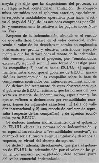 meyda y le dijo que las disposiciones del proyecto, en
su etapa actual, contendrian “anulaci6n” de compro-
misos contraidos por el gobierno anterior, especialmen-
te respecto a modalidades operativas para hacer efecti-
vo el pago del 51% de las acciones compradas por Chi-
le; y concretamente lo relativo a 10s pagarCs sobre Nue-
va York.
   Respecto de la indemnizaci6nYabund6 en el sentido
de que ella debe basarse en el valor comercial, inclu-
yendo el valor de 10s dep6sitos minerales no explotados
y adem& ser pronta y efectiva; refirihdose especial-
mente a que las deducciones a1 monto de la indemniza-
ci6n contempladas en el proyecto, por “rentabilidades
excesivas”, segfin 61 son: 11 una forma de castigo para
las compaiiias; 21 hostiles hacia EE.UU.; 31 especial-
mente injustas dado que el gobierno de EE.UU. garan-
tiz6 las inversiones de las compaiiias sobre la base de
compromisos contraidos con anteriores administraciones.
   Se deduce indirectamente de estas observaciones que
el gobierno de EE.UU. estimaria que las normas del pro-
yecto en materia de indemnizaci6nYespecialmente las
que se refieren a deducciones por rentabilidades exce-
sivas, tienen 10s siguientes caracteres: l] falta de vali-
dez internacional y 21 una especie de carhter de repre-
salia (respecto de las compaiiias) y de agresi6n econ6-
mica para EE.UU.
   Se deduce, tambidn indirectamente, que el gobierno
de EE.UU. objeta las normas sobre indemnizaci6n. y
en especial las relativas a “rentabilidades excesivas”, en
cuanto 61 seria futuro y eventual titular de derechos a1
respecto, en virtud del sistema de seguros.
   Se deduce, adem&, directamente, que para el gobier-
no de EE.UU. la indemnizacibn por el valor de 10s ya-
cimientos niineros no explotados, debe formar parte
del valor comercial indemnizado.
 