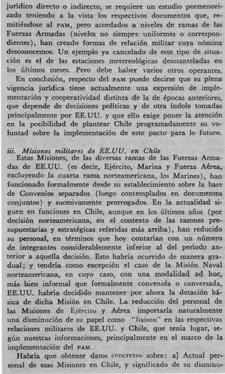 juridic0 direct0 o indirecto, se requiere un estudio pormenori-
zado teniendo a la vista 10s respectivos documentos que, re-
mitikndose al PAM, per0 acordados a niveles de ramas de las
Fuerzas Armadas (niveles no siempre uniformes o correspon-
dientes), han creado formas de relaci6n militar cuya n6mina
desconocemos. Un ejemplo ya cancelado de este tip0 de situa-
ci6n es el de las estaciones metereol6gicas desmanteladas en
10s Gltimos meses. Per0 debe haber varios otros operantes.
   En conclusi6n, respecto del PAM puede decirse que su plena
vigencia juridica tiene actualmente una expresi6n de imple-
mentaci6n y cooperatividad distinta de la de kpocas anteriores,
que depende de decisiones politicas y de otra indole tomadas
principalmente por EE.UU. y que ello exige poner la atenci6n
en la posibilidad de plantear Chile programadamente su vo-
Iuntad sobre la impIementaci6n de este pacto para lo futuro.
...
zit. Misiones militares de EE.UU. en Chile
   Estas Misiones, de las diversas ramas de las Fuerzas Arma-
das de EE.UU. (es decir, EjCrcito, Marina y Fuerza ACrea,
excluyendo la cuarta rama norteamericana, 10s Marines) , han
iuncionado formalmente desde su establecimiento sobre la base
de Convenios separados (luego contemplados en documentos
conjuntos) y sucesivamente prorrogados. En la actualidad si-
guen en funciones en Chile, aunque en los Gltimos aiios (por
decisi6n norteamericana, en el context0 de las razones pre-
supuestarias y estratcgicas referidas m6s arriba) , han reducido
su personal, en tCrminos que hoy contarian con un nGmero
de integrantes considerablemente inferior a1 del periodo an-
terior a aquella decisi6n. Esto habria ocurrido de manera gra-
dual; y tendria como excepci6n el cas0 de la Misi6n Naval
norteamericana, en cuyo caso, con una modalidad ad hoc,
m& bien informal que formalmente convenida o conversada,
EE.UU. habria decidido mantener. por ahora la dotaci6n b6-
sica de dicha Misi6n en Chile. La reducci6n del personal de
las Misiones de Ejkrcito y Akrea importaria naturalmente
una disminuci6n de su papel como “‘liaison” en las respectivas
relaciones militares de EE.UU. y Chile, que tenia lugar, se-
gbn nuestras informaciones, principalmente en el marco de la
implementaci6n del PAM.
   Habria que obtener datos concretoh sobre: a] Actual per-
sonal de esas Misioncs en Chile, y significado de su disminu-
 