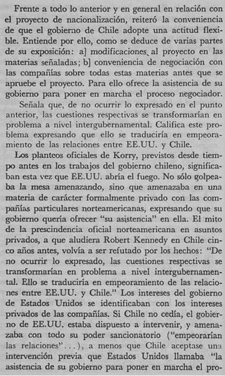 Frente a todo lo anterior y en general en relaci6n con
el proyecto de nacionalizaci6n7 reiter6 la conveniencia
de que el gobierno de Chile adopte una actitud flexi-
ble. Entiende por ello, como se deduce de varias partes
de su exposici6n: a] modificaciones. al proyecto en las
materia seiialadas ; b] conveniencia de negociaci6n con
Ias compaiiias sobre todas estas materias antes que se
apruebe el proyecto. Para ello ofrece la asistencia de su
gobierno para poner en marcha el proceso negociador.
     Seiiala que, de no ocurrir lo expresado en el punto
anterior, las cuestiones respectivas se transformarian en
problema a nivel intergubernamental. Califica este pro-
blema expresando que ello se traduciria en empeora-
miento de las relaciones entre EE.UU. y Chile.
   Los planteos oficiales de Korry, previstos desde tiem-
po antes en 10s trabajos del gobierno chileno, significa-
ban esta vez que EE.UU. abria el fuego. No s610 golpea-
ba la mesa amenazando, sino que amenazaba en una
materia de carkter formalmente privado con las com-
paEiias particulares norteamericanas, expresando que su
gobierno queria ofrecer “su asistencia” en ella. El mito
de la prescindencia oficial norteamericana en asuntos
privados, a que aludiera Robert Kennedy en Chile cin-
co 6 0 s antes, volvia a ser refutado por 10s hechos: “De
no ocurrir lo expresado, las cuestiones respectivas se
transformarian en problema a nivel intergubernamen-
tal. Ello se traduciria en empeoramiento de las relacio-
nes entre EE.UU. y Chile.” Los intereses del gobierno
de Estados Unidos se identificaban con 10s intereses
privados de las compaiiias. Si Chile no cedia, el gobier-
no de EE.UU. estaba dispuesto a intervenir, y amena-
zaba con todo su po,der sancionatorio (“empeorarian
las relaciones”. . . ), a menos que Chile aceptase un:i
intervencih previa que Estados Unidos llamaba “la
asistencia de su gobierno para poner en marcha el pro-
 