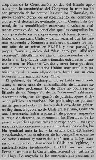 crupulosa de la Constitnci6n politica del Estado apro-
bada por la unanimidad del Congreso; la tramitacibn,
con presencia de las compaiiias ante 10s Tribunales, del
juicio contradictorio de establecimiento de compensa-
ciones, y el descuento, evaluado por la Controloria Ge-
neral, de las rentabilidades excesivas; el volumen real-
mente excesivo de 10s beneficios que las compaiiias ha-
bian percibido en sus operaciones chilenas (causa de
lesi6n enorme para Chile, y varias veces el que las mis-
mas Anaconda y Kennecott recibieron durante 10s mis-
mos afios de sus minas en EE.UU. y otras partes) ; la
propia f6rmuIa juridica del “descuento por utilidades
excesivas”, dificilisima de atacar internacionalmente en
teoria y en la prictica ante tribunales extranjeros y mu-
cho menos en Naciones Unidas y otros foros politicos;
todo ello impedia a Estados Unidos usar amplia y pG-
blicamente el terreno elegido para formalizar su con-
troversia internacional con Chile.
   El gobierno de Washington no se habia encontrado
antes, en otros casos de nacionalizaci6n de intereses su-
yos, con tales problemas. Lo de Chile no podia ser ca-
lificado de un “despojo”, de un “take-over” arbitrario,
discriminatorio, con denegaci6n de justicia, ajeno a1 de-
recho pGblico internacional. No podia alegarse politica-
mente que era la obra de facto y de fuerza de un gobier-
no ilegitimo. El gobierno de Chile era legitimo, Chile era
una democracia, habia separaci6n de poderes, imperaba
la regla de derecho, se reconocian las libertades de las
personas juridicas y naturales y se respetaban --mAs que
en otras democracias- 10s restantes derechos civiles, ha-
bia igualdad ante la ley y la justicia para extranjeros
y nacionales, y las facultades de las compaiiias como las
de todos estaban garantizadas conforme a la ley inter-
na y a1 derecho internacional. Chile era legitirno, la
nacionalizaci6n invulnerable. EE.UU. no os6 nunca
llevar el asunto a la Corte Internacional de Justicia de
La Haya. La mayoria de las contramedidas previstas en
 