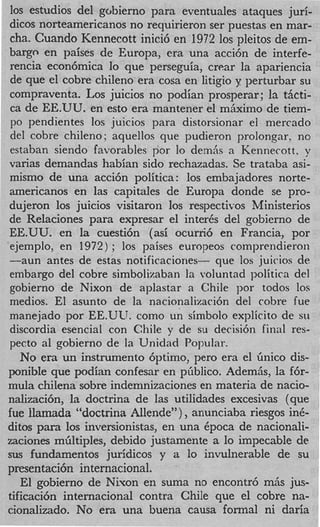 10s estudios del gobierno para eventuales ataques juri-
dicos norteamericanos no requirieron ser puestas en mar-
cha. Cuando Kennecott inici6 en 1972 10s pleitos de em-
bargo en paises de Europa, era una acci6n de interfe-
rencia econ6mica lo que perseguia, crear la apariencia
de que el cobre chileno era cosa en litigio y perturbar su
compraventa. Los juicios no podian prosperar ; la tiicti-
 ca de EE.UU. en est0 era mantener el mhximo de tiem-
 PO pendientes 10s juicios para distorsionar el mercado
 del cobre chileno; aquellos que pudieron prolongar, no
 estaban siendo favorables par lo demAs a Kennecott, y
varias demandas habian sido rechazadas. Se trataba asi-
mismo de una acci6n politica: 10s embajadores norte-
americanos en las capitales de Europa donde se pro-
dujeron 10s juicios visitaron 10s respectivos Ministerios
de Relaciones para expresar el inter& del gobierno de
EE.UU. en la cuesti6n (asi ocurri6 en Francia, por
ejemplo, en 1972) ; 10s paises europeos comprendieron
-aun antes de estas notificaciones- que 10s juicios de
embargo del cobre simbolizaban la voluntad politica del
gobierno de Nixon de aplastar a Chile por todos 10s
medios. El asunto de la nacionalizaci6n del cobre fue
manejado por EE.ULJ. como un simbolo explicit0 de SII
discordia esencial con Chile y de su decisi6n final res-
pecto a1 gobierno de la Unidad Popular.
   No era un instrumento 6ptimo, per0 era el Gnico dis-
ponible que podian confesar en pfiblico. Ademiis, la f6r-
mula chilena sobre indemnizaciones en materia de nacio-
nalizacih, la doctrina de las utilidades excesivas (que
fue llamada “doctrina Allende” ) , anunciaba riesgos inC-
ditos para 10s inversionistas, en una Cpoca de nacionali-
zaciones mbltiples, debido justamente a lo impecable de
sus fundamentos jurfdicos y a lo invulnerable de su
presentaci6n internacional.
   El gobierno de Nivon en suma no encontr6 mAs jus-
tificaci6n internacional contra Chile que el cobre na-
cionalizado. No era una buena causa formal ni daria
 