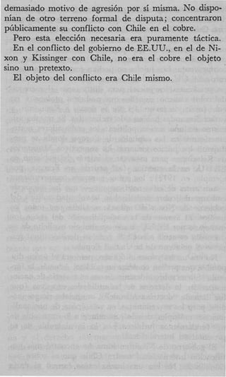 demasiado motivo de agresi6n por si misma. NO dispo-
nian de otro terreno formal de disputa; concentraron
ptiblicamente su conflicto con Chile en el cobre.
   Per0 esta elecci6n necesaria era puramente tActica.
   En el conflicto del gobierno de EE.UU., en el de Ni-
xon y Kissinger con Chile, no era el cobre el objeto
sino un pretexto.
   El objeto del conflicto era Chile mismo.
 