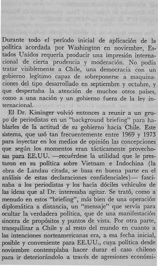 Durante todo el period0 inicial de apIicaci6n de la
politica acordada por Washington en noviembre, Es-
tados Unidos requeria producir una impresi6n interna-
cional de cierta pnidencia y moderaci6n. No podia
tratar visiblemente a Chile, una democracia con un
gobierno legitim0 capaz de sobreponerse a maquina-
ciones del tipo desarrollado en septiembre y octuhre, y
que despertaba la atenci6n de muchos otros paises,
como a una naci6n y un gobierno fuera de la lev in-
ternacional.
   El Dr. Kissinger volvi6 entonces a reunir a un gru-
PO de periodistas en un “background briefing” para ha-
blades de la actitud de su gobierno hacia Chile. Este
sistema, que us6 tan frecuentemente entre 1969 y 1973
para inyectar en 10s medios de opini6n las concepciones
que s e g h 10s momentos eran tiicticamente provecho-
sas para EE.UU. -recuCrdese      la utilidad que le pres-
tamn en su politica sobre Vietnam e Indochina (la
obra de Landau citada, se basa en buena parte en el
an5Iisis de estas declaraciones confidenciales)- fasci-
naba a 10s periodistas y 10s hacia d6ciles vehiculos de
las ideas que a1 Dr. interesaba agitar. Se trat6, como a
menudo en estos “briefing”, miis bien de una operaci6n
diplom5tica a distancia, un “mensaje” que servia para
ocultar la verdadera politica, que de una manifestaci6n
sincera de prop6sitos y puntos de vista. Por otra parte,
tranquilizar a Chile y a1 resto del mundo en cuanto a
las intenciones norteamericanas era, a esa fecha inicial
posible y conveniente para EE.UU., cuya politica desde
noviembre contemplaba hacer durar el cas0 chileno
para ir deterioriindolo a trav6s de agresiones econ6mi-
 