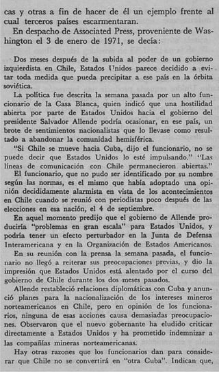 cas y otras a fin de hacer de 61 un ejemplo frente a1
cud terceros paises escarmentaran.
  En despacho de Associated Press, proveniente de Was-
hington el 3 de enero de 1971, se decia:

    Dos meses despuCs de la subida a1 poder de un gobierno
izquierdista en Chile, Estados TTnidos parece decidido a evi-
t r toda medida que pueda precipitar a ese pais en la 6rbita
 a
soviCtica.
    La politica fue descrita la semana pasada por un alto fun-
cionario de la Casa Blanca, quien indic6 que una hostilidad
abierta por parte de Estados Unidos hacia el gobierno del
presidente Salvador Allende podria ocasionar, en ese pais, un
brote de sentimientos nacionalistas que lo llevase como resul-
tad0 a abandonar la comunidad hemisf6rica.
    “Si Chile se mueve hacia Cuba, dijo el funcionario, no se
puede decir que Estados Unidos lo est6 impulsando.” “Lay
lineas de comunicaci6n con Chile permanecieron abiertas.”
    El funcionario, que no pudo ser identificado por su nombre
s e g h las normas, es el mismo que habia adoptado una opi-
nibn decididamente alarmista en vista de 10s acontecimientos
en Chile cuando se reunib con periodistas poco despues de las
elecciones en esa naci6n, el 4 de septiembre.
    En aquel momento predijo que el gobierno de Allende pro-
duciria “problemas en gran escala” para Estados Unidos, y
podria tener un efecto perturbador en la Junta de Defensa
Interamericana y en la Organizaci6n de Estados Americanos.
    En su reuni6n con la prensa la semana pasada, el funcio-
nario no lleg6 a reiterar sus preocupaciones previas, y dio la
impresi6n que Estados Unidos est5 alentado por el curso del
gobierno de Chile durante 10s dos meses pasados.
    Allende restabled relaciones diplomaticas con Cuba y anun-
ci6 planes para la nacionalizaci6n de 10s intereses mineros
norteamericanos en Chile, per0 en opini6n de 10s funciona-
rios, ninguna de esas acciones causa demasiadas preocupacio-
nes. Observaron que el nuevo gobernante ha eludido criticar
directamente a Estados Unidos y ha prometido indemnizar a
las compaiiias mineras norteamericanas.
    Hay otras razones que 10s funcionarios dan para conside-
rar que Chile no se convertira en “otra Cuba”. Indican que,
 