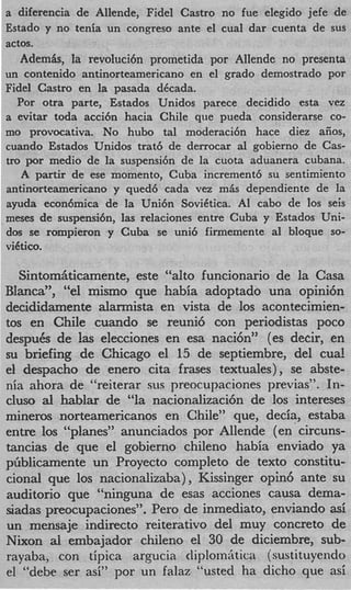 a diferencia de Allende, Fidel Castro no fue elegido jefe de
Estado y no tenia un congreso ante el cual dar cuenta de sus
actos.
   Ademk, la revoluci6n prometida por Allende no presenta
un contenido antinorteamericano en el grado demostrado por
Fidel Castro en la pasada dkcada.
  Por otra parte, Estados Unidos parece decidido esta vez
a evitar toda acci6n hacia Chile que pueda considerarse co-
mo provocativa. No hubo tal moderaci6n hace diez aiios,
cuando Estados Unidos trat6 de derrocar a1 gobierno de Cas-
tro por medio de la suspensi6n de la cuota aduanera cubana.
   A partir de ese momento, Cuba increment6 su sentimiento
antinorteamericano y qued6 cada vez mis dependiente de la
ayuda econ6mica de la Uni6n Soviktica. AI cab0 de 10s seis
m e s a de suspensi6nYlas relaciones entre Cuba y Estados Uni-
dos se rompieron y Cuba se uni6 firmemente a1 bloque so-
viktico.

   Sintomfiticamente, este “alto funcionario de la Casa
Blanca”, “el mismo que habia adoptado una opini6n
decididamente alarmista en vista de 10s acontecimien-
tos en Chile cuando se reuni6 con periodistas poco
despuCs de las elecciones en esa naci6n” (es decir, en
su briefing de Chicago el 15 de septiembre, del cua!
el despacho de enero cita frases textuales), se abste-
nia ahora de “reiterar sus preocupaciones previas”. In-
cluso a hablar de “la nacionalizaci6n de 10s intereses
       l
mineros norteamericanos en Chile” que, decia, estaba
entre 10s “planes” anunciados por Allende (en circuns-
tancias de que el gobierno chileno habia enviado ya
pbblicamente un Proyecto completo de texto constitu-
cional que 10s nacionalizaba), Kissinger opin6 ante su
auditorio que “ninguna de esas acciones causa dema-
siadas preocupaciones”. Per0 de inmediato, enviando asi
un mensaje indirect0 reiterativo del muy concreto de
Nixon al embajador chileno el 30 de diciembre, sub-
rayaba, con tipica argucia diplomktica (sustituyendo
el “debe ser asi” por un falaz “usted ha dicho que asi
 