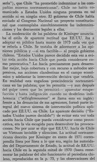seria”), que Chile “ha prometido indemnizar a las com-
paiiiias mineras norteamericanas”. Chile no habia CO-
municado a Estados Unidos ninguna promesa en tal
sentido ni en n i n g h otro. El gobierno de Chile habia
enviado a1 Congreso Nacional un proyecto constitucio-
nal que contemplaba simultheamente las indemniza-
ciones y 10s descuentos legales a ellas.
   La moderaci6n de las palabras de Kissinger anuncia-
ba el estilo de aparente rectitud que EE.UU. iba a
adoptar en pGblico hasta marzo de 1973 cada vez que
se referia a Chile. Se trataba de adormecer a las opi-
niones piiblicas y -si era factible- a1 propio gobierno
chileno. “Estados Unidos parece decidido esta vez a evi-
tar toda acci6n hacia Chile que pueda considerarse co-
mo provocativa.” Lo hacia precisamente para desarro-
llar mejor, bajo cobertura y con recurso a mCtodos sor-
presivos, sus acciones clandestinas en el campo econ6-
mico y adelantar la intervenci6n decisiva que vendria.
En realidad esta engafiosa prescindencia norteameri-
cana en las palabras, que les permitia -y aun despuCs
del golpe creen que les permitirh- aparentar estupe-
facci6n y hasta indignaci6n cuando no desdeiiosa indi-
ferencia ( ‘‘selfrighteousness” se llama esto en inglCs)
frente a las denuncias de sus agresiones, form6 parte in-
tegral del nuevo sistema de intervenci6n politica apli-
cad0 por EE.UTJ. en Chile. La aparente decisi6n (“Es-
tados Unidos parece decidido”) de evitar esta vez toda
acci6n hacia Chile que pueda considerarse como provo-
cativa, era la via escogida para desenvolver las provoca-
ciones. No por azar se dijo que EE.UU. hacia de Chile
un Vietnam invisible y silencioso. La actitud norteame-
ricana descrita por Kissinger en enero de 1971 corres-
pondia linea por linea a lo que era, seglin las autorida-
des del Departamento de Estado, la actitud de EE.UU.
hacia Chile en la segunda mitad de 1970 (basta reme-
morar las palabras del alto funcionario a1 periodista chi-
 leno, reproducidas en la p. 73, y las observaciones del
 
