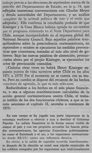 trabnjo previo a las elecciones de septiembre acerca de la
posici6n del Departamento de Estado, en la p. 74, que
reflejaba numerosas conversaciones con Charles Meyer
y demiis autoridades del Departamento, y un anhlisis
 completo de la actitud politica de 6ste y el estilo que
adoptaba). Ello confirma la conclusi6n probada de que
Kissinger y la Casa Blanca habian optado en noviembre
por el programa elaborado en el State Department para
Chile, aunque incorporhdolo en el esquema global del
National Security Council. Bajo aquellas palabras tran-
quilizadoras sobre la prescindencia norteamericana, en
septiembre y octubre se ejecutaron las medidas provoca-
tivas que conocemos, tomadas a1 mAs alto nivel de go-
bierno. Bajo las nuevas palabras de abstencibn, pronun-
ciadas ahora por el propio Kissinger, se ejecutarian 10s
actos de provocaci6n conocidos.
   iCu5ntas otras veces no habrfi Henry Kissinger ex-
puesto puntos de vista sucesivos sobre Chile en 10s aiios
 1971 a 1973! Por el momento no se cuenta con su tex-
to. Per0 en cambio se dispone del recuento de 10s hechos
concretos de agresibn, lo que es miis relevante.
   ReduciCndose a 10s hechos en el solo plano financie-
ro, o sea a algunas manifestaciones calculables de la
acci6n general norteamericana contra Chile, el traba-
jo inCdito de 10s dos funcionarios chilenos, a que se re-
mite asimismo el capitulo 11, anotaba a comienzos de
1973:

    En este campo se ha jugado una parte importante de la
estrategia tendiente a obstruir y aun a derribar el Gobierno
Popular. La asfixia financiera es la forma menos visible de
ataque a1 pais y con ese prop6sito actuaron 10s bancos priva-
dos nortearnericanos, las agencias financieras gubernamenta-
Ies como el Eximbank y el AID, y 10s organismos internaciona-
les donde EE.UU. ejerce una influencia hecisiva.
   En efecto, a la salida de capitales ocurrida inmediatamen-
te despuCs de la elecci6n se sum6 una ripida restricci6n de
10s crdditos otorgados por 10s orgaiiismos que tradicionalmente
 
