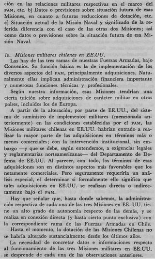 ci6n en las relaciones militares respectivas en el marc0 del
PAM,  etc. b] Datos o previsiones sobre situaci6n futura de esas
Misiones, en cuanto a futuras reducciones de dotacih, etc.
c] Situaci6n actual de la Misi6n Naval y significado de la re-
ferida diferencia con el cas0 de las otras dos Misiones; asi
como datos o previsiones sobre la situaci6n futura de esa Mi-
si6n Naval.

 io. Misiones militares chilenas en EE.UU.
    Las hay de las tres ramas de nuestras Fuerzas Armadas, bajo
Convenios. Su funci6n bkica es la de implementaci6n de 10s
diversos aspectos del PAnf, principalmente adquisiciones. Natu-
raimente ellas implican administracibn financiera importante
y numerosas funciones t6cnicas y profesionales.
    Segiin nuestra informaci6q esas Misiones tendrian una
cierta tuici6n sobre adquisiciones de caricter militar en otros
paises, incluidos 10s de Europa.
    A partir de la alteracidn, por parte de EE.UU., del siste-
ma de suministro de implementos militares (mencionada an-
teriormente) en las condiciones establecidas por e1 PAnf, Ias
Misiones militares chilenas en EE.UU. habrian entrado a rea-
lizar la mayor parte de las adquisiciones en t6rrninos M ~ S   o
menos comerciales; con la intervencibn institucionai, sin em-
bargo - y que se debe, s e g h entendemos, a exigencias legales
y regiamentarias norteamericanas- del Departamento de De-
fensa de EE.UU. AI parecer, con todo, 10s tCrminos de esas
adquisiciones son en distintos aspectos m h favorables que 10s
netamente comerciales. Pero seguramente requerida un ani-
lisis especial, el determinar si formalmente eIIo significa que
tales adquisiciones en EE.UU. se rearizan directa o indirec-
tamente bajo e1 PAM.
    Hay que seiiaiar que; hasta donde sabernos, la administra-
ci6n respectiva de cada una de las tres Misiones en EE. UU. tie-
ne un alto grado de autonomia respecto de las demis, y se
realiza en conexi6n directa (y hasta cierto punto exclusiva) con
la correspondiente rama de las Fuerzas Armadas en Chile.
    Hasta el inomento, la dotaci6n de las Misiones Chilenas no
se habria alterado sustancialmente desde 10s filtimos aiios.
   La necesidad de concretar datos e informacioiles respecto
a1 funcionamiento de ]as tres Misiones miritares en EE.UU.
sc desprende de cada una de las observaciones anteriores.
 
