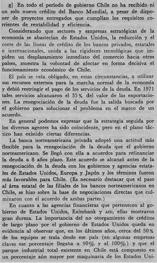 g] En todo el period0 de gobierno Chile no ha recibido ni
un solo nuevo crkdito del Banco Mundial, a pesar de dispo-
ner de proyectos entregados que cumpllan 10s requisitos co-
rrientes de rentabilidad y eficiencia.
    Considerando que sectores y empresas estratkgicas de la
economla se abastecian de Estados Unidos, la reduccibn y el
corte de las lineas de crddito de 10s bancos privados, estatales
e internacionales, unida a las rigideces tecnol6gicas que im-
piden un desplazamiento inmediato del comercio hacia otros
paises, muestra la voluntad de afectar en forma decisiva el
funcionamiento ccon6mico de Chile.
    El pais se veia obligado, en estas circunstancias, a utilizar
sus recursos externos para la marcha normal de la economia
y debi6 restringir el pago de 10s servicios de la deuda. En 197 1
tales servicios alcanzaron el 35% del valor de las exportacio-
nes. La renegociaci6n de la deuda fue la salida buscada por
el gobierno para solucionar el problema en el marco de un
acuerdo.
    En general podemos expresar que la estrategia seguida por
10s diversos agentes ha sido coincidente, per0 en el plano t6c-
tic0 han existido ciertas diferencias.
    La banca norteamericana privada adopt6 una actitud mis
flexible para la renegociaci6n de la deuda que el gobierno
norteamericano. Se lleg6 con ella a acuerdos para refinanciar
la deuda a 8 aiios plazo. Este acuerdo se alcanz6 antes de la
renegociaci6n de la deuda con 10s gobiernos y agencias estata-
les de Estados Unidos, Europa y Jap6n y 10s tCrminos fueron
mirs favorables para Chile. (Es necesario destacar que el paso
a1 Area estatal de las filiales de 10s bancos norteamericanos en
Chile, se hizo sobre la base de negociaciones directas que cul-
minaron con el acuerdo de ambas partes.)
    En cuanto a las agencias financieras que pertenecen a1 go-
bierno de Estados Unidos, Eximbank y AID, ellas mostraron
gran dureza. La importancia del no otorgamiento de crkditos
de largo plazo por el gobierno de Estados Unidos queda en
evidencia a1 observar que, en 10s filtimos aiios, cerca del 50%
de 10s equipos se traia desde ese pais (en algunas empresas
claves ese porcentaje llegaba a 90% y a1 100%) y que el
parque industrial total existente en Chile est6 compuesto en
un porcentaje afin mayor por maquinaria de 10s Estados Uni-
 