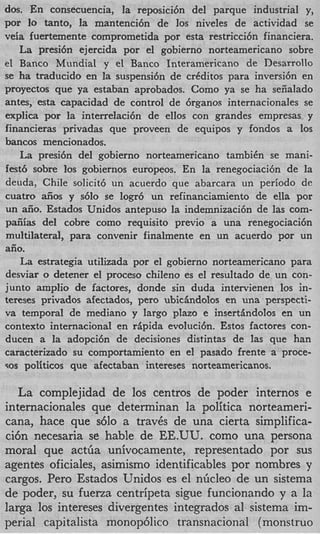 dos. En consecuencia, la reposici6n del parque industrial y,
por lo tanto, la mantenci6n de 10s niveles de actividad se
veia fuertemente comprometida por esta restricci6n financiera.
   La presi6n ejercida por el gobierno norteamericano sobre
el Banco Mundial y el Banco Interamericano de Desarrollo
se ha traducido en la suspensibn de crCditos para inversi6n en
proyectos que ya estaban aprobados. Como ya se ha seiialado
antes, esta capacidad de control de 6rganos internacionales se
explica por la interrelaci6n de ellos con grandes empresas y
financieras privadas que proveen de equipos y fondos a 10s
bancos mencionados.
    La presi6n del gobierno norteamericano tambiCn se mani-
fest6 sobre 10s gobiernos europeos. En la renegociaci6n de la
deuda, Chile solicit6 un acuerdo que abarcara un periodo de
cuatro aiios y s610 se logr6 un refinanciamiento de ella por
un aiio. Estados Unidos antepuso la indemnizaci6n de las com-
paiiias del cobre como requisito previo a una renegociaci6n
multilateral, para convenir finalmente en un acuerdo por un
aiio.
    La estrategia utilizada por el gobierno norteamericano para
desviar o detener el proceso chileno es el resultado de un con-
junto amplio de factores, donde sin duda intervienen 10s in-
tereses privados afectados, per0 ubicBndolos en una perspecti-
va temporal de mediano y largo plazo e insertandolos en un
context0 internacional en rBpida evoluci6n. Estos factores con-
ducen a la adopci6n de decisiones distintas de las que han
caracterizado su comportamiento en el pasado frente a proce-
90s politicos que afectaban intereses norteamericanos.


   La complejidad de 10s centros de poder internos e
internacionales que determinan la politica norteameri-
cana, hace que s610 a trav6s de una cierta simplifica-
ci6n necesaria se hable de EE.UU. como una persona
moral que actGa univocamente, representado por sus
agentes oficiales, asimismo identificables por nombres y
cargos. Per0 Estados Unidos es el nGcleo de un sistema
de poder, su fuerza centripeta sigue funcionando y a la
larga 10s intereses divergentes integrados a1 sistema im-
perial capitalista monop6lico transnacional (monstruo
 