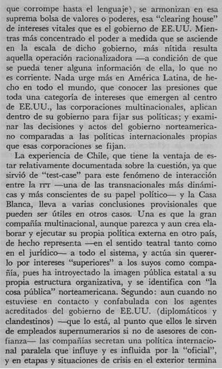 que corrompe hasta el lenguaje), se armonizan en esa
suprema bolsa de valores o poderes, esa “clearing house”
de intereses vitales que es el gobierno de EE.UU. Mien-
tras miis concentrado el poder a medida que se asciende
en la escala de dicho gobierno, miis nitida resulta
aquella operaci6n racionalizadora - condici6n de que
                                     a
se pueda tener alguna informaci6n de ella, lo que no
es corriente. Nada urge miis en AmCrica Latina, de he-
 cho en todo el mundo, que conocer Ias presiones que
toda una categoria de intereses que emergen a1 centro
de EE.UU., las corporaciones multinacionales, aplican
dentro de su gobierno para fijar sus politicas; y exami-
nar las decisiones y actos del gobierno norteamerica-
no comparadas a las politicas internacionales propias
que esas corporaciones se fijan.
   La experiencia de Chile, que tiene la ventaja de es-
tar relativamente documentada sobre la cuesti6n, ya que
sirvi6 de “test-case” para este fen6meno de interacci6n
entre I ITT -una de las transnacionales miis didmi-
        a
cas y mAs conscientes de su papel politico- y la Casa
Blanca, Ileva a varias conclusiones provisionales que
pueden ser iitiles en otros casos. Una es que la gran
compafiia multinacional, aunque parezca y aun crea ela-
bomr y ejecutar su propia politica externa en otro pais,
de hecho represecta - e n el sentido teatral tanto como
en el juridic-     a todo el sistema, y actfia sin querer-
lo por intereses “superiores” a 10s suyos como compa-
fiia, pues ha introyectado la imagen phblica estatal a su
propia estructura organizativa, y se identifica con “la
cosa pfiblica” norteamericana. Segundo: aun cuando no
estuviese en contact0 y confabulada con 10s agentes
acreditados del gobierno de EE.UU. (diplomiiticos y
clandestinos) --que lo estii, a1 punto que ellos le sirven
de empleados supernumerarios si no de asesores de con-
fianza- las compafiias secretan una politica internacio-
nal paralela que influye y es influida por la “oficial”,
y en etapas y situaciones de crisis en el exterior termina
 