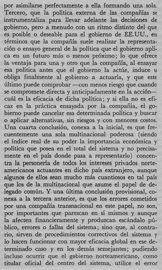 por asimilarse perfectamente a ella formando una sola.
Tercero, que la politica externa de las compaiiias se
instrumentaliza para llevar adelante las decisiones de
gobierno, per0 a menudo con un ritmo distinto del que
es posible o deseable para el gobierno de EE.UU., en
tbrminos que la compafiia suele realizar la representa-
ci6n o ensayo general de la politica que el gobierno apli-
ca en un futuro miis o menos pr6ximo; lo que ofrece
la ventaja para una y otro que la compaiiia, a1 ensayar
esa politica antes que el gobierno la actGe, induce u
obliga finalmente a1 gobierno a actuarla, y que este
Gltimo puede comprobar - c o n menos riesgo que cuando
se compromete directa y anticipadamente en la acci6n-
cuhl es la eficacia de dicha politica; y si ella no es efi-
caz en la priictica ensayada por la compaiiia, el go-
bierno puede cancelar esa determinada politica y buscar
o aplicar alternativas, sin riesgos y con menores costos.
Una cuarta conclusi6n, conexa a la inicial, es que fre-
cuentemente una sola multinacional poderosa (siendo
el indice real de su poder la importancia econ6mica y
politica que posea en el total del sistema y no precisa-
mente en el pais donde pasa a representarlo) concen-
tra la personeria de todos 10s intereses privados norte-
americanos actuantes en dicho pais extranjero, aunque
algunos de ellos Sean mucho m h cuantiosos en tal pais
que 10s de la multinacional que asume el papel de de-
legado comGn. Y una Gltima conclusi6n provisional, co-
nexa a la tercera anterior, es que 10s errores cometidos
por una compaiiia transnacional en este papel, no son,
por importantes que parezcan en si mismos y aunquc
la afecten financieramente y produzcan eschdalo pG-
blico, errores o fallas del sistema; sino que, a1 contra-
no, sirven de procedimientos correctivos del sistema y
l hacen funcionar con mayor eficacia global en ese de-
 o
terminado cas0 y en 10s demiis semejantes; pudiendo
incluso ocurrir que el gobierno norteamericano, como
titular oficial del centro del sistema, utilice el error
 