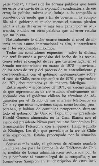 para aplicar, a trav6s de las formas pGblicas que toma
ese error o a trav6s de la exposici6n condenatoria de ese
error, la politica misma que indujo a la compaEia a
cometerlo; de modo que a fin de cuentas ni la compa-
iiia ni el gobierno ni mucho menos el sistema pierden
nada a causa del error, y mks bien ganan por su ocu-
rrencia, o dicho en otras palabras que tal error resulta
que no lo era.
   Naturalmente lo dicho ocurre cuando el nivel de in-
ter& en un asunto internacional es alto, e intervienen
en CI 10s responsables miurimos.
   Todas las conclusiones expuestas -salvo la Gltima,
que ser5 ilustrada a prop6sito del hecho de las revela-
ciones sobre el complot de ITT que tuvieron lugar en el
Senado norteamericano en marzo de 1973- provienen
de 10s actos de ITT y del proceso de su entendirniento y
conrespondencia con el gobierno norteamericano sobre
el cas0 de Chile, entre septiembre de 1970 y septiembre
de 1971, documentados ya de manera fidedigna.
   Entre agosto y septiembre de 1971, en circunstancias
de que representantes de ITT estaban efectivamente ne-
gociando con el gobierno chileno 10s t6rminos de ad-
quisici6n por el Estado de sus intereses telefhicos en
Chile (y que otras inversiones suyas, como hoteles, pros-
peraban, y habian de continuar prosperando durante
todo el gobierno de Unidad Popular), su presidente
Harold Geneen almonaba en la Casa Blanca con el
asesor del presidente Nixon para Asuntos Econ6micos In-
ternacionales Peterson y con el general €Iaig, segundo
de Kissinger. Les dijo que preveia que la ITT de Chile
seria expropiada. Estaba preocupado por la situaci6n
chi1ena.
   Semanas mhs tarde, el gobierno de Allende nombr6
un interventor para la Compafiia de TelCfonos de Chi-
le, medida de buena administraci6n autorizada por la
ley y conforme a1 estatuto legal de la compafiia, y no
 (como Cree Sampson en su descripci6n de estas inci-
 