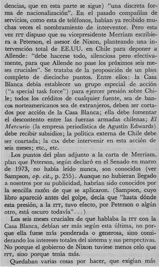 dencias, que en esta parte se sigue) “una discreta for-
ma de nacionalizaci6n”. En el pasado compafiias de
servicios, como esta de telCfonos, habian ya recibido mu-
chas veces el nombramiento de interventor. Per0 esta
vez ITT dispuso que su vicepresidente Merriam escribie-
 ra a Peterson, el asesor de Nixon, planteando-una in-
 tervencibn total de EE.UU. en Chile para deponer a
Allende : “debe hacerse todo, silenciosa per0 efectiva-
mente, para que Allende no pase 10s pr6ximos seis me-
ses cruciales”. Se trataba de la proposici6n de un plan
completo de dieciocho puntos. Entre ellos: la Casa
Blanca debia establecer un grupo especial de acci6n
  (“a special task force”) para ejercer presi6n sobre Chi-
 le; todos 10s crCditos de cualquier fuente, sea de ban-
cos norteamericanos sea de extranjeros, deben ser corta-
dos por acci6n de la Casa Blanca; ella debe fomentar
 el descontento entre las fuerzas armadas chilenas; El
 Mercurio (la empresa periodistica de Agustin Edwards)
debe recibir subsidios; la politica externa de Chile debe
ser coartada; la CIA debe intervenir en esta acci6n de
seis meses; etc., etc.
    Los puntos del plan adjunto a la carta de Merriam,
plan que Peterson, segbn declar6 en el Senado en marzo
de 1973, no habia leido nunca, son conocidos (ver
Sampson, op. cit., p. 255). Aunque no hubieran llegado
a nosotros por su publicidad; habrian sido conocidos por
la sencilla r a z h de que se aplicaron. (Sampson, cuyo
libro apareci6 antes del golpe, decia que “hasta d6nde
esta presih, a la ITT, tuvo efecto, por Peterson o a l g h
otro, est&oscuro todavia” . . . )
    Los seis meses cruciales de que hablaba la ITT con la
Casa Blanca, debian ser mhs segfin esta bltima, no por-
que ella fuese m5s ponderada o generosa, sino consi-
derando 10s intereses totales del sistema y sus perspectivas.
No porque el gobierno de Nixon tuviese menos celo que
ITT, sino porque tenia miis.
   Quedaban varias cosas por hacer, que exigian miis
 