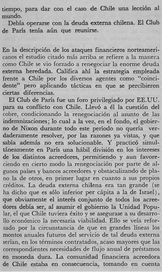 tiempo, para dar con el cas0 de Chile una lecci6n a1
mundo.
   Debia operarse con la deuda externa chilena. El Club
de Paris tenia a h que reunirse.

En la descripci6n de 10s ataques financieros norteameri-
canos el estudio citado mAs arriba se refiere a la manerJ
como Chile se vi0 forzado a renegociar la enorme deuda
externa heredada. Califica ahi la estrategia empleada
frente a Chile por 10s diversos agentes como “coinci-
dente” per0 aplicando tiicticas en que se percibieron
ciertas diferencias.
   El Club de Paris fue un foro privilegiado por EE.UU.
para su conflict0 con Chile. Llev6 a 61 la cuesti6n del
cobre, condicionando la renegociacih a1 asunto de las
indemnizaciones; lo cual a la vez, en el fondo, el gobier-
no de Nixon durante todo este period0 no queria ver-
daderamente resolver, por las razones ya vistas, y que
sabia adem& no era solucionable. Y practic6 simul-
theamente en Paris una hAbil divisi6n en 10s intereses
de 10s distintos acreedores, permitiendo y aun favore-
ciendo en cierto modo la renegociaci6n por parte de al-
gunos paises y bancos acreedores y obstaculizando de pla-
no la de otros, en primer lugar en cuanto a sus propios
cr6ditos. La deuda externa chilena era tan grande (se
ha dicho que es s610 inferior per capita a la de Israel) ,
que obviamente el inter& conjunto de todos 10s acree-
dores debia ser, a1 asumir el gobierno la Unidad Popu-
lar, el que Chile tuviera 6xito y se asegurase a su desarro-
110 econ6mico la necesaria viabilidad. Ello se veia refor-
zado por la circunstancia de que en grandes lineas 10s
montos anuales futuros del servicio de tal deuda externa
serian, en 10s t6rminos contratados, acaso mayores que las
correspondientes necesidades de flujo anual de pr6stamos
en moneda dura. La comunidad financiera acreedora
de Chile estaba en consecuencia, tomando en cuenta
 