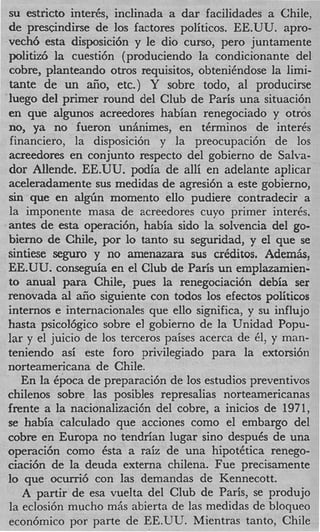 su estricto inter&, inclinada a dar facilidades a Chile,
de prescindirse de 10s factores politicos. EE.UU. "pro-
vech6 esta disposici6n y le dio curso, per0 juntamente
politiz6 la cuesti6n (produciendo la condicionante del
cobre, planteando otros requisitos, obtenihdose la limi-
tante de un afio, etc.) Y sobre todo, a1 producirse
luego del primer round del Club de Paris una situaci6n
en que algunos acreedores habian renegociado y otros
no, ya no fueron unhimes, en t6rminos de inter&
financiero, la disposici6n y la preocupaci6n de 10s
acreedores en conjunto respecto del gobierno de Salva-
dor Allende. EE.UU. podia de alli en adelante aplicar
aceleradamente sus medidas de agresi6n a este gobierno,
sin que en al&n momento ello pudiere contradecir a
la imponente masa de acreedores cuyo primer inter&.
antes de esta operaci6n, habia sido la solvencia del go-
bierno de Chile, por lo tanto su seguridad, y el que se
sintiese seguro y no amenazara sus crCditos. Ademiis,
EE.UU. conseguia en el Club de Paris un emplazamien-
to anual para Chile, pues la renegociacibn debia ser
renovada al aiio siguiente con todos 10s efectos politicos
internos e internacionales que ello significa, y su influjo
hasta psicol6gico sobre el gobierno de la Unidad Popu-
lar y el juicio de 10s terceros paises acerca de 61, y man-
teniendo asi este foro privilegiado para la extorsi6n
norteamericana de Chile.
   En la Cpoca de preparaci6n de 10s estudios preventivos
chilenos sobre las posibles represalias norteamericanas
frente a la nacionalizaci6n del cobre, a inicios de 1971,
se habia calculado que acciones como el embargo del
cobre en Europa no tendrian lugar sino despuCs de una
operaci6n como 6sta a raiz de una hipot6tica renego-
ciaci6n de la deuda externa chilena. Fue precisamente
I que ocurri6 con las demandas de Kennecott.
 o
   A partir de esa vuelta del Club de Paris, se produjo
la eclosi6n mucho mAs abierta de las medidas de bloqueo
econ6mico por parte de EE.UL'. Mientras tanto, Chile
 