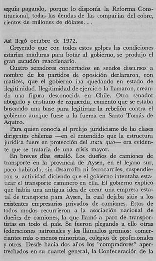 seguia pagando, porque lo disponia la Reforma Cons-
titucional, todas las deudas de las compafiias del cobre,
cientos de millones de d6lares. . .


Asi lIeg6 octubre de 1972.
   Creyendo que con todos estos golpes las condiciones
estarian maduras para botar a1 gobierno, se produjo el
gran sacud6n reaccionario.
   Cuatro senadores concertados en sendos discursos a
nombre de 10s partidos de oposici6n declararon, con
matices, que el gobierno iba quedando en estado de
ilegitimidad. Ilegitimidad de ejercicio la llamaron, crean-
do una figura desconocida en Chile. Otro senador
abogado y cristiano de izquierda, coment6 que se estaba
bwcando una base para legitimar la rebeli6n contra el
gobierno aunque fuese a la fucrza en Santo Tomiis de
Aquino.
   Para quien conocia el prolijo juridicismo de las clases
dirigentes chilenas - e n el entendido que la estructura
juridica fuere en protecci6n del statu quo- era eviden-
te que se trataria de una crisis mayor.
   En breves dias estall6. Los duefios de camiones de
transporte en la provincia de Aysen, en el lejano sur,
poco habitada, sin desarrollo ni ferrocarriles, suspendie-
ron su actividad diciendo que el gobierno intentaba esta-
tizar el transporte caminero en ella. El gobierno explid
que habia una antigua idea de crear una empresa esta-
tal de transporte para Aysen, la cual dejaba sitio a 10s
existentes empresarios privados de camiones. fistos de
todos modos recurrieron a la asociaci6n nacional de
duefios de camiones, la que llam6 a par0 de transpor-
tistas en todo el pais. Se fueron plegando a ello otras
federaciones patronales y 10s llamados gremios : comer-
ciantes m& o menos minoristas, colegios de profesionales
y otros. Desde hacia dos afios 10s “compradores” aper-
trechados en su cuartel general, la Confederaci6n de la
 