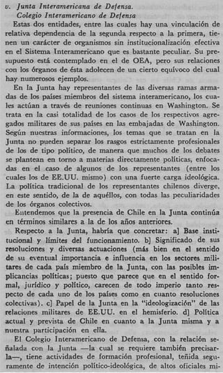 u. Junta Interamericana de Defensa.
      Colegio Interamericano de Defensa
    Estas dos entidades, entre las cuales hay una vinculaci6n de
relativa dependencia de la segunda respecto a la primera, tie-
nen un carActer de organismos sin institucionalizacibn efectiva
en el Sistema Tnteramericano que es bastante peculiar. Su pre-
supuesto est& contemplado en el de OEA, per0 sus relaciones
con 10s 6rganos de Csta adolecen de un cierto equivoco del cual
hay numerosos ejemplos.
    En la Junta hay representantes de las diversas ramas arma-
das cie 10s paises miembros del sistema interamericano, 10s cua-
Ies actfian a traves de reuniones continuas en Washington. Se
trata en la casi totalidad de 10s casos de 10s respectivos agre-
gados militares de sus paises en las embajadas de Washington.
S e g h nuestras informaciones, 10s temas que se tratan en la
Junta no pueden separar 10s rasgos estrictamente profesionales
de 10s de t i p politico, de manera que muchos de 10s debates
se plantean en torno a materias directamente politicas, enfoca-
das en el cas0 de algunos de 10s representantes (entre 10s
cuales 10s de EE.UU. mismo) con una fuerte carga ideol6gica.
La politica traditional de 10s representantes chilenos diverge,
en este sentido, de la de aqu8los, con todas las peculiaridades
de 10s brganos colectivos.
     Entendemos que la presencia de Chile en la Junta continGa
en tCrminos similares a la de 10s aiios anteriores.
     Respecto a la Junta, habria que concretar: a] Base insti-
tucional y Ilrnites del funcionamiento. b] Significado de sus
resoluciones y diversas actuaciones (m8s bien en el sentido
de si1 eventual importancia e influencia en 10s sectores mili-
tares de cada pais miembro de la Junta, con las posibles im-
plicancias politicas; puesto que parece que en el sentido for-
mal, jiiridico y politico, carecen de todo imperio tanto res-
pecto de cada uno de 10s paises como en ciianto resoluciones
colectivas). c] Papel de la Junta en la “ideologizaci6n” de las
reiaciones militares de EE.UU. en el hemisferio. d] Politica
actual y prevista de Chile en cuanto a la Junta misma y a
nuestra participaci6n en ella.
     E! Colegio Interamericano de Defensa, con la relaci6n se-
iialada con la Junta -la cual se requiere tambiCn precisar-
la-,    tiene actividades de formacibn profesional, teiiida segu-
ramente de intencibn politico-ideolbgica, de altos oficiales mi-
 