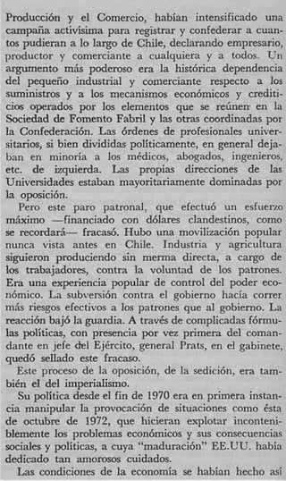 Producci6n y el Comercio, habian intensificado una
camp~a      activisima para registrar y confederar a cuan-
tos pudieran a lo largo de Chile, declarando empresario
productor y comerciante a cualquiera y a todos. Un
argument0 m6s poderoso era la hist6rica dependencia
del pequefio industrial y cornerciante respecto a 10s
suministros y a 10s mecanismos econ6micos y crediti-
cios .operados por 10s elementos que se reiinen en la
Sociedad de Foment0 Fabril y las otras coordinadas por
la Confederaci6n. Las 6rdenes de profesionales univer-
sitarios, si bien divididas politicamente, en general deja-
ban en minoria a 10s medicos, abogados, ingenieros
etc. de izquierda. Las propias direcciones de las
Universidades estaban mayoritariamente dominadas por
la oposici6n.
   Per0 este par0 patronal, que efectu6 un esfuerzo
m k i m o -financiado con d6lares clandestinos, como
se recorda&- fracad. Hub0 una movilizaci6n popular
nunca vista antes en Chile. Industria y agricultura
siguieron produciendo sin merma directa, a cargo de
10s trabajadores, contra la voluntad de 10s patrones.
Era una experiencia popular de control del poder eco-
n6mico. La subversi6n contra el gobierno hacia correr
m6s riesgos efectivos a 10s patrones que a1 gobierno. La
reacci6n baj6 la guardia. A trav6s de complicadas f6rmu-
las politicas, con presencia por vez primera del coman-
dante en jefe del EjCrcito, general Prats, en el gabinete
qued6 sellado este fracaso.
   Este proceso de la oposici6n, de la sedicibn, era tam-
bi6n el del imperialismo.
   Su politica desde el fin de 1970 era en primera instan-
cia manipular la provocaci6n de situaciones como 6sta
de octubre de 1972, que hicieran explotar inconteni-
blemente 10s problemas econ6micos y sus consecuencias
sociales y politicas, a cuya “maduraci6n” EE.UU. habia
dedicado tan amorosos cuidados.
   Las condiciones de la economia se habian hecho asi
 