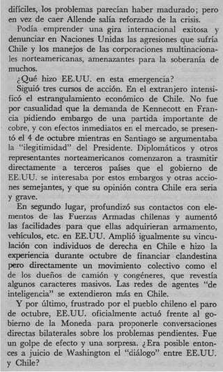 dificiles, 10s problemas parecian haber madurado ; per0
en vez de caer Allende salia refonado de la crisis.
   Podia emprender una gira internacional exitosa y
denunciar en Naciones Unidas las agresiones que sufria
Chile y 10s manejos de las corporaciones multinaciona-
les norteamericanas, amenazantes para la soberania de
muchos.
   2 QuC hizo EE.UU. en esta emergencia?
   Sigui6 tres cursos de acci6n. En el extranjero intensi-
fic6 el estrangulamiento econ6mico de Chile. No fue
por casualidad que la demanda de Kennecott en Fran-
cia pidiendo embargo de una partida importante de
cobre, y con efectos inmediatos en el mercado, se presen-
t6 el 4 de octubre mientras en Santiago se argumentaba
la “ilegitimidad” del Presidente. Diplomhticos y otros
representantes norteamericanos comenzaron a trasmitir
directamente a terceros paises que el gobierno de
EE.UU. se interesaba por estos embargos y otras actio-
nes semejantes, y que su opini6n contra Chile era seria
y grave.
   En segundo lugar, profundiz6 sus contactos con ele-
mentos de las Fuerzas Armadas chilenas y aument6
las facilidades para que ellas adquirieran armamento,
vehiculos, etc. en EE.UU. Ampli6 igualmente su vincu-
laci6n con individuos de derecha en Chile e hizo la
experiencia durante octubre de financiar clandestina
per0 directamente un movimiento colectivo como el
de 10s duefios de cami6n y congbneres, que revestia
slgunos caracteres masivos. Las redes de agentes “de
inteligencia” se extendieron mhs en Chile.
   Y por Gltimo, frustrado por el pueblo chileno el par0
de octubre, EE.UU. oficialmente actu6 frente a1 go-
bierno de la Moneda para proponerle conversaciones
directas bilaterales sobre 10s problemas pendientes. Fue
un golpe de efecto y una sorpresa. JEra posible enton-
ces a juicio de Washington el “dihlogo” entre EE.UU.
y Chile?
 