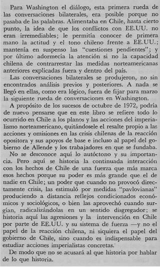 Para Washington el diiilogo, esta primera rueda de
las conversaciones bilaterales, era posible porque no
pasaba de Ias palabras. Alimentaba en Chile, hasta cierto
punto, la idea de que 10s conflictos con EE.UU. no
eran irremediables; le permitia conocer de primera
mano la actitud y el tono chileno frente a EE.UU.;
mantenia en suspenso las “cuestiones pendientes” ; y
por Gltimo adormecia la atenci6n si no la capacidad
chilena de contrarrestar las medidas norteamericanas
anteriores explicadas fuera y dentro del pais.
   Las conversaciones bilaterales se produjeron, no sin
encontrados aniilisis previos y posteriores. A nada se
]leg6 en ellas, como era 16gic0, fuera de fijar para marzo
la siguiente rueda de conversaciones en Washington.
   A prop6sito de 10s sucesos de octubre de 1972, podria
de nuevo pensarse que en este libro se refiere todo lo
ocurrido en Chile a 10s planos y las acciones del imperia-
lismo norteamericano, quitiindosele el resalte propio a las
acciones y omisiones en Ias crisis chilenas de la reacci6n
opositora y sus apoyos de base e incluso a1 papel del go-
bierno de Allende y 10s trabajadores en que se fundaba.
   No se desconoce aqui lo aut6ctono y su importan-
cia. Per0 aqui se historia la continuada interacci6n
con 10s hechos de Chile de una fuerza que mAs marca
esos hechos porque su poder es miis grande que el de
nadie en Chile; un poder que cuando no provoc6 direc-
tamente crisis, las estimul6 por medidas “pavlovianasy    ’
produciendo a distancia reflejos condicionados econ6-
micos y sociol6gicos, o bien 3as aprovech6 cuando sur-
gian, radicalizkdolas en un sentido disgregador ; se
historia aqui las agresiones y la intervenci6n en Chile
por parte de EE.UU. y su sistema de fuerza -y no el
papel de la reacci6n chilena, ni siquiera el papel del
gobierno de Chile, sino cuando es indispensable para
estudiar acciones imperialistas concretas:
   De modo que no se acusarii a1 que historia por hablar
de lo que historia.
 