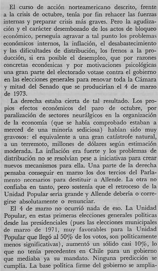 El curso de acci6n norteamericano descrito, frent
a la crisis de octubre, tenia por fin rehacer las fuema
internas y preparar crisis miis graves. Per0 la agudiza
ci6n y el cariicter desembozado de 10s actos de bloque
econ6mico, perseguia agravar a tal punto 10s problema
econ6micos internos, la inflaci6n, el desabastecimient
y las dificultades de distribuci6nY10s frenos a la pro
ducci6n, si era posible el desempleo, que por razone
concretas econbmicas y por motivaciones psicol6gica
una gran parte del electarado votase contra el gobierno
en las elecciones generales para renovar toda la CBmar
y mitad del Senado que se producirian el 4 de marzo
de 1973.
   La derecha estaba cierta de tal resultado. Los pro
pios efectos econ6micos del par0 de octubre, po
paralizaci6n de sectores neuriilgicos en la organizaci6n
de la economia (que se habia comprobado estaban a
merced de una minoria sediciosa) habian sido muy
gravosos: el equivalente a una gran catjstrofe natural
a un terremoto, millones de d6lares segGn estimaci6
moderada. La inflaci6n era fuerte y 10s problemas d
distribucibn no se resolvian pese a iniciativas para crea
nuevos mecanismos para ella. Una parte de la derech
pensaba conseguir en marzo 10s dos tercios del Parla
mento necesarios para destituir a Allende. La otra no
confiaba en tanto, per0 sostenia que el retroceso de l
Unidad Popular seria grande y Allende deberia o corre
girse absolutamente o renunciar.
   E1 4 de marzo no ocurri6 nada de eso. La Unidad
Popular, en estas primeras elecciones generales politica
desde las presidenciales (pues las elecciones municipale
de mano de 1971, muy favorables para la Unidad
Popular que Ileg6 a1 50% de 10s votos, son politicament
menos significativas), aument6 un d i d o casi lo%, lo
que no tenia precedentes en Chile para un gobiern
que mediaba ya su mandato. Ninguna predicci6n s
cumplia. La base politica firme del gobierno se amplia
 